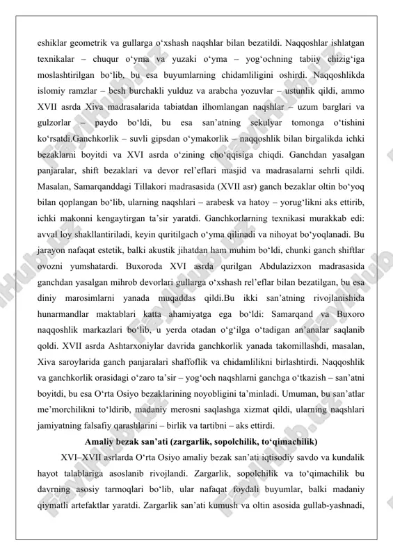 i gipsdan o‘ymakorlik – naqqoshlik bilan birgalikda ichki bezaklarni boyitdi va xvi asrda o‘zining cho‘qqisiga chiqdi. ganchdan yasalgan panjaralar, shift bezaklari va devor rel’eflari masjid va madrasalarni sehrli qildi. masalan, samarqanddagi tillakori madrasasida (xvii asr) ganch bezaklar oltin bo‘yoq bilan qoplangan bo‘lib, ularning naqshlari – arabesk va hatoy – yorug‘likni aks ettirib, ichki makonni kengaytirgan ta’sir yaratdi. ganchkorlarning texnikasi murakkab edi: avval loy shakllantiriladi, keyin quritilgach o‘yma qilinadi va nihoyat bo‘yoqlanadi. bu jarayon nafaqat estetik, balki akustik jihatdan ham muhim bo‘ldi, chunki ganch shiftlar ovozni yumshatardi. buxoroda xvi asrda qurilgan abdulazizxon madrasasida ganchdan yasalgan mihrob devorlari gullarga o‘xshash rel’eflar bilan bezatilgan, bu esa diniy marosimlarni yanada muqaddas qildi.bu ikki san’atning rivojlanishida hunarmandlar maktablari katta ahamiyatga ega bo‘ldi: samarqand va buxoro naqqoshlik markazlari bo‘lib, u yerda otadan o‘g‘ilga o‘tadigan an’analar saqlanib qoldi. xvii asrda ashtarxoniylar davrida ganchkorlik yanada takomillashdi, masalan, xiva saroylarida ganch panjaralari shaffoflik va chidamlilikni birlashtirdi. naqqoshlik va ganchkorlik …