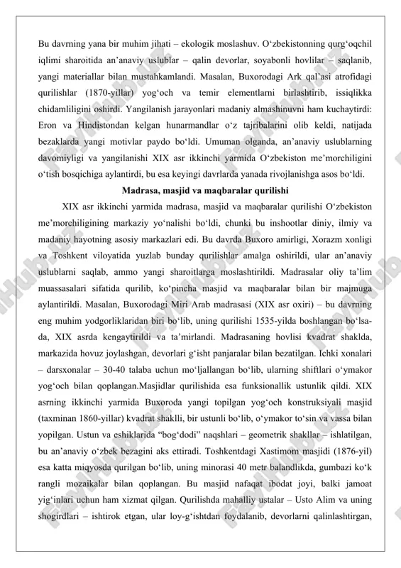 rmida o‘zbekiston me’morchiligini o‘tish bosqichiga aylantirdi, bu esa keyingi davrlarda yanada rivojlanishga asos bo‘ldi. madrasa, masjid va maqbaralar qurilishi xix asr ikkinchi yarmida madrasa, masjid va maqbaralar qurilishi o‘zbekiston me’morchiligining markaziy yo‘nalishi bo‘ldi, chunki bu inshootlar diniy, ilmiy va madaniy hayotning asosiy markazlari edi. bu davrda buxoro amirligi, xorazm xonligi va toshkent viloyatida yuzlab bunday qurilishlar amalga oshirildi, ular an’anaviy uslublarni saqlab, ammo yangi sharoitlarga moslashtirildi. madrasalar oliy ta’lim muassasalari sifatida qurilib, ko‘pincha masjid va maqbaralar bilan bir majmuga aylantirildi. masalan, buxorodagi miri arab madrasasi (xix asr oxiri) – bu davrning eng muhim yodgorliklaridan biri bo‘lib, uning qurilishi 1535-yilda boshlangan bo‘lsa-da, xix asrda kengaytirildi va ta’mirlandi. madrasaning hovlisi kvadrat shaklda, markazida hovuz joylashgan, devorlari g‘isht panjaralar bilan bezatilgan. ichki xonalari – darsxonalar – 30-40 talaba uchun mo‘ljallangan bo‘lib, ularning shiftlari o‘ymakor yog‘och bilan qoplangan.masjidlar qurilishida esa funksionallik ustunlik qildi. xix asrning ikkinchi yarmida buxoroda yangi topilgan yog‘och konstruksiyali masjid (taxminan …
