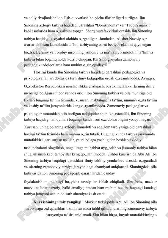 ususan, maktabgacha ta‟lim va oilaviy tarbiya nuqtayi nazaridan tadqiq qilinadi. 3.ibn sinoning pedagogik qarashlarini bugungi tarbiya jarayonida qo„llash bo„yicha amaliy tavsiyalar ishlab chiqiladi. 4.mutafakkirning bolalar axloqiy va aqliy kamoloti haqidagi fikrlari zamonaviy pedagogika va psixologiya nuqtayi nazaridan baholanadi va ular asosida yangi metodik yondashuvlar taklif etiladi. mazkur tadqiqot ibn sino merosining oila tarbiyasidagi ahamiyatini yoritish bilan birga, uning g„oyalaridan amaliy foydalanish imkoniyatlarini aniqlashga xizmat qiladi. kurs ishining farazi: agar abu ali ibn sinoning oila tarbiyasiga oid qarashlari zamonaviy tarbiya tizimida qo„llansa, bolalarning jismoniy, aqliy va axloqiy rivojlanishi yanada samarali kechadi. mutafakkirning pedagogik tamoyillari asosida tarbiya jarayonini tashkil etish, bolalarning intellektual va ma‟naviy kamolotiga ijobiy ta‟sir ko„rsatishi mumkin. kurs ishining metodlari:tahlil, suhbat, kuzatish metodlari. kurs ishining tuzilishi: kirish, 2 bob, asosiy qism, xulosa va tavsiyalar, foydalanilgan adabiyotlar ro„yxati va ilovala va ______ sahifadan iborat. 6 i. bob. abu ali ibn sino qarashlarida tarbiya masalalari. 1.1. ibn sinoning ilmiy merosi va tarbiya …