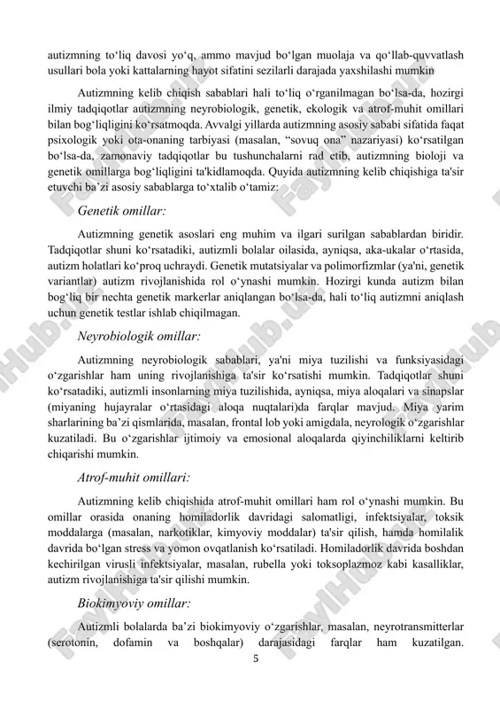 qotlar autizmning neyrobiologik, genetik, ekologik va atrof-muhit omillari bilan bog‘liqligini ko‘rsatmoqda. avvalgi yillarda autizmning asosiy sababi sifatida faqat psixologik yoki ota-onaning tarbiyasi (masalan, “sovuq ona” nazariyasi) ko‘rsatilgan bo‘lsa-da, zamonaviy tadqiqotlar bu tushunchalarni rad etib, autizmning bioloji va genetik omillarga bog‘liqligini ta'kidlamoqda. quyida autizmning kelib chiqishiga ta'sir etuvchi ba’zi asosiy sabablarga to‘xtalib o‘tamiz: genetik omillar: autizmning genetik asoslari eng muhim va ilgari surilgan sabablardan biridir. tadqiqotlar shuni ko‘rsatadiki, autizmli bolalar oilasida, ayniqsa, aka-ukalar o‘rtasida, autizm holatlari ko‘proq uchraydi. genetik mutatsiyalar va polimorfizmlar (ya'ni, genetik variantlar) autizm rivojlanishida rol o‘ynashi mumkin. hozirgi kunda autizm bilan bog‘liq bir nechta genetik markerlar aniqlangan bo‘lsa-da, hali to‘liq autizmni aniqlash uchun genetik testlar ishlab chiqilmagan. neyrobiologik omillar: autizmning neyrobiologik sabablari, ya'ni miya tuzilishi va funksiyasidagi o‘zgarishlar ham uning rivojlanishiga ta'sir ko‘rsatishi mumkin. tadqiqotlar shuni ko‘rsatadiki, autizmli insonlarning miya tuzilishida, ayniqsa, miya aloqalari va sinapslar (miyaning hujayralar o‘rtasidagi aloqa nuqtalari)da farqlar mavjud. miya yarim sharlarining ba’zi qismlarida, …