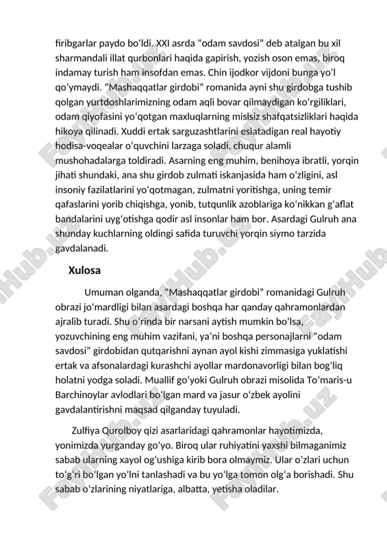 odam qiyofasini yo‘qotgan maxluqlarning mislsiz shafqatsizliklari haqida hikoya qilinadi. xuddi ertak sarguzashtlarini eslatadigan real hayotiy hodisa-voqealar o‘quvchini larzaga soladi, chuqur alamli mushohadalarga toldiradi. asarning eng muhim, benihoya ibratli, yorqin jihati shundaki, ana shu girdob zulmati iskanjasida ham o‘zligini, asl insoniy fazilatlarini yo‘qotmagan, zulmatni yoritishga, uning temir qafaslarini yorib chiqishga, yonib, tutqunlik azoblariga ko‘nikkan g‘aflat bandalarini uyg‘otishga qodir asl insonlar ham bor. asardagi gulruh ana shunday kuchlarning oldingi safida turuvchi yorqin siymo tarzida gavdalanadi. xulosa umuman olganda, “mashaqqatlar girdobi” romanidagi gulruh obrazi jo‘mardligi bilan asardagi boshqa har qanday qahramonlardan ajralib turadi. shu o‘rinda bir narsani aytish mumkin bo‘lsa, yozuvchining eng muhim vazifani, ya‘ni boshqa personajlarni “odam savdosi” girdobidan qutqarishni aynan ayol kishi zimmasiga yuklatishi ertak va afsonalardagi kurashchi ayollar mardonavorligi bilan bog‘liq holatni yodga soladi. muallif go‘yoki gulruh obrazi misolida to‘maris-u barchinoylar avlodlari bo‘lgan mard va jasur o‘zbek ayolini gavdalantirishni maqsad qilganday tuyuladi. zulfiya qurolboy qizi asarlaridagi qahramonlar hayotimizda, yonimizda yurganday …