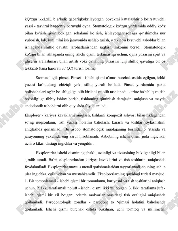 kompozit ashyosi bilan tiklagandan so‘ng nuqsonlami, tish yuzasi holatini baholash, karash va toshlar joylashishini aniqlashda qoilaniladi. bu asbob stomatologik muolajaning boshida, o ‘rtasida va jarayonning yakunida eng zarur hisoblanadi. asbobning ishchi qismi juda ingichka, uchi o ktkir, dastagi ingichka va yengildir. eksplorerlar ishchi qismining shakli, uzunligi va tizzasining bukilganligi bilan ajralib turadi. ba’zi eksplorerlardan kariyes kavaklarini va tish toshlarini aniqlashda foydalaniladi. eksplorerlar maxsus metall qotishmalaridan tayyorlanadi, shuning uchun ular ingichka, egiluvchan va mustahkamdir. ekspiorerlarning quyidagi turlari mavjud: 1. bir tomonlamali - ishchi qismi bir tomonlama, kariyesni va tish toshlarini aniqlash uchun. 2. ikki taraflamali nojuft - ishchi' qismi ikki xil boigan. 3. ikki taraflama juft - ishchi qismi bir xil boigan; odatda molyarlar orasidagi tish oraligini aniqlashda qoilaniladi. parodontologik zondlar - parodont to ‘qimasi holatini baholashda qoilaniladi. ishchi qismi burchak ostida bukilgan, uchi to'mtoq va millimetrli markirovkaga ega. ishchi qismi 60 daraja burchak ostida egilgan boiib, to‘mtoq uchi yordamida tishning …