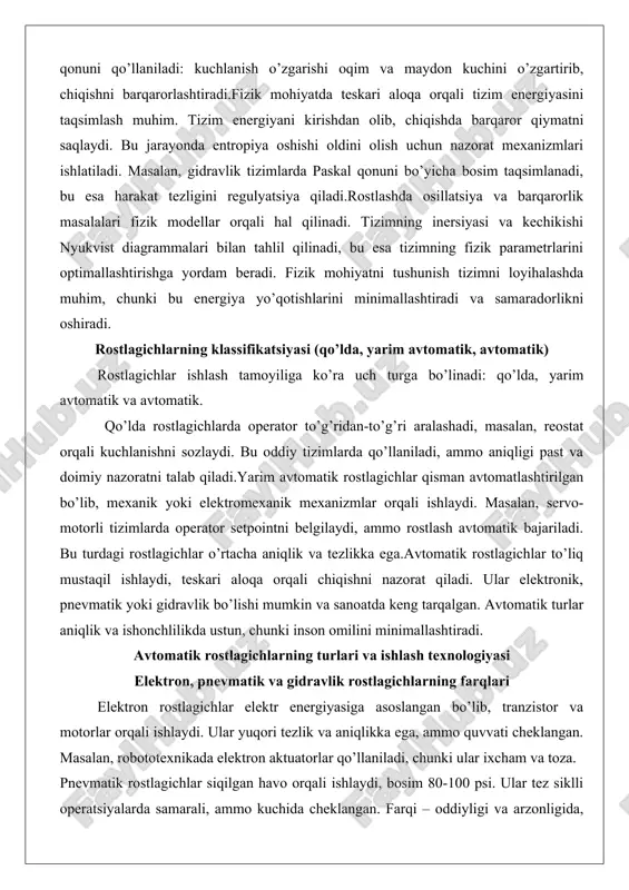 ron rostlagichlar elektr energiyasiga asoslangan bo’lib, tranzistor va motorlar orqali ishlaydi. ular yuqori tezlik va aniqlikka ega, ammo quvvati cheklangan. masalan, robototexnikada elektron aktuatorlar qo’llaniladi, chunki ular ixcham va toza. pnevmatik rostlagichlar siqilgan havo orqali ishlaydi, bosim 80-100 psi. ular tez siklli operatsiyalarda samarali, ammo kuchida cheklangan. farqi – oddiyligi va arzonligida, ammo shovqinli.gidravlik rostlagichlar moy siqishiga asoslangan, yuqori kuch (4 ming tonnagacha) hosil qiladi. ular og’ir sanoatda, masalan, qurilish texnikasida qo’llaniladi. farqi – kuchlilikda, ammo murakkab va oqish xavfi mavjud. analog va raqamli rostlagichlarning ishlash printsiplari analog rostlagichlar doimiy kuchlanish darajalari orqali ishlaydi, masalan, 4-20 ma signal. ular tez javob beradi, ammo shovqinlarga sezgir.raqamli rostlagichlar ikkilik signallarga asoslangan, protokollar (modbus) orqali aloqa qiladi. ular murakkab ma’lumotlarni uzatadi va takrorlanuvchanlikka ega, ammo kechikish mumkin. sanoatda qo’llaniladigan avtomatik rostlagichlarning tuzilishi sanoat rostlagichlari tranzistor, kuchaytirgich va teskari aloqa sxemalaridan iborat. masalan, avrda maydon oqimini boshqaruvchi qism mavjud. ular ixcham va himoyaga ega. …