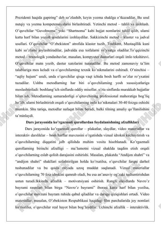 urlari orqali imlo tekshiruvi. o’quvchilar matn yozib, dastur xatolarini tuzatadilar. bu metod zamonaviy ta’lim talablariga mos keladi va o’quvchilarning texnik ko’nikmalarini oshiradi. o’ninchisi – “aqliy hujum” usuli, unda o’quvchilar qisqa vaqt ichida bosh harfli so’zlar ro’yxatini tuzadilar. ushbu metodlarning har biri o’quvchilarning yosh xususiyatlariga moslashtiriladi: boshlang’ich sinflarda oddiy misollar, o’rta sinflarda murakkab hujjatlar bilan ish. metodlarning samaradorligi o’qituvchining professional mahoratiga bog’liq bo’lib, ularni birlashtirish orqali o’quvchilarning imlo ko’nikmalari 30-40 foizga oshishi mumkin. shu tariqa, metodlar nafaqat bilim beradi, balki tilning amaliy qo’llanilishini ta’minlaydi. dars jarayonida ko’rgazmali qurollardan foydalanishning afzalliklari dars jarayonida ko’rgazmali qurollar – plakatlar, slaydlar, video materiallar va interaktiv darsliklar – bosh harflar mavzusini o’rgatishda vizual idrokni kuchaytirish va o’quvchilarning diqqatini jalb qilishda muhim vosita hisoblanadi. ko’rgazmali qurollarning birinchi afzalligi – ma’lumotni vizual shaklda taqdim etish orqali o’quvchilarning eslab qolish darajasini oshirishi. masalan, plakatda “andijon shahri” va “andijon shahri” shakllari solishtirilgan holda ko’rsatilsa, o’quvchilar farqni darhol tushunadilar va bu …