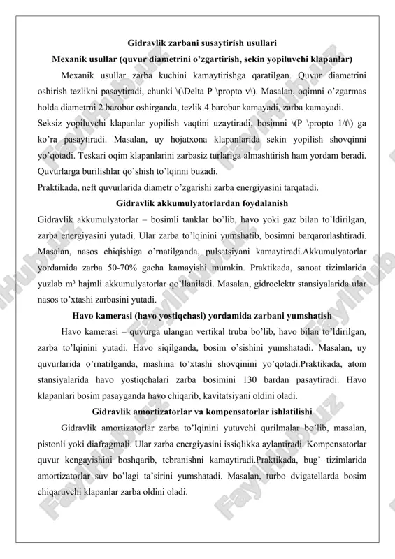 yutadi. ular zarba to’lqinini yumshatib, bosimni barqarorlashtiradi. masalan, nasos chiqishiga o’rnatilganda, pulsatsiyani kamaytiradi.akkumulyatorlar yordamida zarba 50-70% gacha kamayishi mumkin. praktikada, sanoat tizimlarida yuzlab m³ hajmli akkumulyatorlar qo’llaniladi. masalan, gidroelektr stansiyalarida ular nasos to’xtashi zarbasini yutadi. havo kamerasi (havo yostiqchasi) yordamida zarbani yumshatish havo kamerasi – quvurga ulangan vertikal truba bo’lib, havo bilan to’ldirilgan, zarba to’lqinini yutadi. havo siqilganda, bosim o’sishini yumshatadi. masalan, uy quvurlarida o’rnatilganda, mashina to’xtashi shovqinini yo’qotadi.praktikada, atom stansiyalarida havo yostiqchalari zarba bosimini 130 bardan pasaytiradi. havo klapanlari bosim pasayganda havo chiqarib, kavitatsiyani oldini oladi. gidravlik amortizatorlar va kompensatorlar ishlatilishi gidravlik amortizatorlar zarba to’lqinini yutuvchi qurilmalar bo’lib, masalan, pistonli yoki diafragmali. ular zarba energiyasini issiqlikka aylantiradi. kompensatorlar quvur kengayishini boshqarib, tebranishni kamaytiradi.praktikada, bug’ tizimlarida amortizatorlar suv bo’lagi ta’sirini yumshatadi. masalan, turbo dvigatellarda bosim chiqaruvchi klapanlar zarba oldini oladi. nasos ishga tushirish va to’xtatish rejimlarini optimallashtirish nasoslarni sekin ishga tushirish va to’xtatish zarba hosil bo’lishini oldini oladi. chastota konvertorlari …