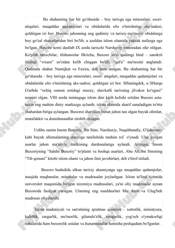 mad sallallohu alayhi vassallamdan boshlangan “oltin silsila”ning davomchilari sifatida e'tirof etilgan. ular ko'ngilni nafsu hirsdan poklash, halol mehnat qilib umr kechirish, allohni jon-dildan sevish g'oyalarini targ'ib qilgan. ushbu aziz-avliyolarning asarlari, qilgan ishlari zamonlar osha odamlarni tarbiyalab, ularga dinu diyonat, odob-axloq, ezgu so'z va amaldan saboq berib kelmoqda. ta'kidlash kerakki, buxoro ahli ota-bobolarining madaniyati va san'atini saqlash, an'analarini boyitishda ham peshqadamlik qilmoqda. ming yil avval toqi zargaron yoki toqi telpakfurushonda qanday savdo qilingan bo'lsa, bugun ham sayyohlar va mehmonlar o'zlariga yoqqan narsalarni timlar tagida joylashgan bozordan xarid qiladilar. zargarlar, zardo'zi ustalari, gilamdo'zlar, kulollar ham ming yil ilgari ishlab chiqarilgan nafis ashyolarni hamon didingizga mos qilib ishlab chiqarmoqdalar.buxoro 2020 yilni islom olami madaniyati poytaxti maqomida kutib oldi. shahrimizga keladigan mehmonlar tasavvuridagi buxoro imijining o’zagini “buxoro islom ilmi va madaniyati markazi” tashkil etishi kerak, deb hisoblaymiz.hozirgi paytda mehmonlar buxoro shahriga birinchi navbatda uning tarixiy obidalarini tomosha qilish uchun kelishadi.hozirgi kunda buxoroda tarixiy obidalar …