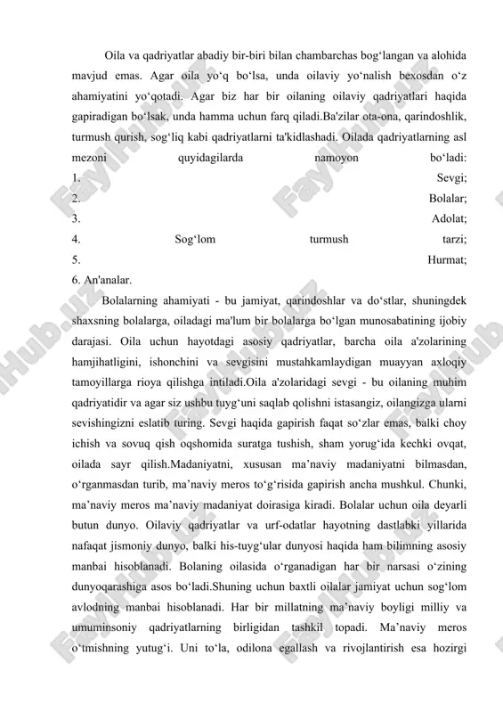 vazifalari, oilada barkamol farzand tarbiyasi, oilani moddiy jihatdan ta’minlash, uning osoyishtaligini saqlash kabi vazifalarni anglab yetadi va unga amal qiladi. yuksak ma’naviyatli ota-ona farzandlarini insonparvar, vatanparvar, axloqiy jihatdan pok, bilimli, kamtar, oliyjanob qilib tarbiyalaydi. yana shuni ham alohida ta’kidlash joizki, oila qadriyatlari - bu barcha oila a'zolari hurmat qiladigan, oilaviy munosabatlar uchun mustahkam poydevor bo‘lgan fazilatlar, xususiyatlar, harakatlar. yaqinlar bilan doimiy muloqot, do‘st odamlarning yaqin qarindoshlari yaqin ekanligiga ishonch hissi odamda xotirjamlikni uyg‘otadi.u har doim har qanday hayotiy vaziyatda ularning yordamiga umid qilishi mumkin. o`zbekistan respublikasining mustaqillikka erishishi jamiyat hayotining barcha sohalarida amalga oshirilayotgan poklanish, oila, oilaviy muiosabatlar, oilada ma’naviy va jismoniy barkamol yosh avlodni tarbiyalash borasida ham jiddiy o’zgarishlar qilishni ta qozo etdi. jumladan: oilaning jamiyatdagi o’rni, oilaviy munosabatlarga bog`liq milliy an’analar, sermazmun milliy kadriyatlarning ildizlari ajdodlarimiz merosini o’rganish va ommalashtirish, milliy oilaviy tarbiyada umuminsoniy qadriyatlarning o’rnini yuksaltirish va uning oilada uyg`unlashuvini ta’minlash, o’zbek oilasiga xos xususiyatlarni (mentalitetini) yaratish …