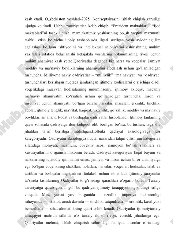 insonlar oʻrtasidagi munosabatlar uchun foyda keltiradigan narsalar, hodisalar, xattiharakatlar majmuasi sifatida yuzaga kelib, ayrim kishilar, ijtimoiy guruhlar faoliyati, xattiharakatini maʼlum yoʻnalishga buradigan, tegishli meʼyorga soladigan maʼnaviy hodisaga aylanadi. qadriyatlar umumbashariy, milliy, shaxsiy boʻlishi mumkin. olam, tabiat va jamiyatning eng muhim tomonlarini, qonunqoidalarini, aloqadorliklarini ifodalaydigan qadriyatlar umumbashariy xususiyatga ega. bunday qadriyatlar oʻz ahamiyatini yoʻqotmaydigan, abadiy qadriyatlardir. muayyan bir elat, millat, xalqning hayoti, turmush tarzi, tili, madaniyati, maʼnaviyati, urf-odat va anʼanalari, oʻtmishi va kelajagi bilan bogʻliq qadriyatlar milliy qadriyatlardir. inson, uning faoliyati, turmush tarzi, eʼtiqodi, umr maʼnosi, odobi, goʻzalligi bilan bogʻliq qadriyatlar shaxsiy qadriyatlardir. 1.milliy qadriyatlar va an’analar kelib chiqish tarixi qadriyatlar komil insonni tarbiyalashda muhim omil boʻlib xizmat qiladi. deylik ayrim millatlar tarixiy taraqqiyot davomida ishlab chiqarishning ma’lum sahasida yuksak layoqatni shakllantirgan tarbiya, tafakkurning ta’siri yo’nalishiga e’tibor beradi. milliy xarakterida, hayotga, ijtimoiy hodisalarga munosabatida o’ziga xosliklari bor. axloqiy, huquqiy, siyosiy madaniyat sohalaridagi xattiharakatlarda ham ma’lum ijobiy tafovutlar uchraydi. bunga o’xshash rangbaranglik …
