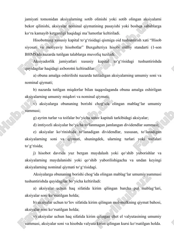 aning nominal qiymati; v) muomalada bo‘lgan aksiyalar sonida hisobot davri mobaynidagi o‘zgartirishlar; g) aksiyalar bilan bog‘liq huquqlar, imtiyozlar va cheklashlar, shu jumladan dividendlarning taqsimlanishi va kapitalning qaytarib berilishi bo‘yicha cheklashlar; d) jamiyatning o‘ziga, uning sho‘ba va uyushgan korxonalariga tegishli aksiyalar; e) ular egalik qilayotgan muassislar ro‘yxati va aksiyalar soni; j) ijroiya organi a’zolarining mulki bo‘lgan aksiyalar soni; z) opsionlar va boshqa kontraktlarga binoan chiqarish uchun zaxiralashtirilgan aksiyalar, ularning muddatlari va summalari ko‘rsatilgan holda; i) konvertatsiyalanadigan (aksiyalar yoki obligatsiyalarga) aksiyalarning soni va nominal qiymati hamda ushbu aksiyalarning qarzga oid qimmatli qog‘ozlarga konvertatsiya qilinishi hollarida yuzaga kelishi mumkin bo‘lgan majburiyatlar. boshqa barcha xo‘jalik yurituvchi subyektlar moliyaviy hisobotlarga oid izohlarda quyidagilar to‘g‘risidagi axborotni keltiradilar: a) egalik qiluvchilar o‘rtasida ustav kapitali ulushining taqsimlanishi; b) ushbu ulushlarga tegishli huquqlar, imtiyozlar yoki cheklashlar; v) ustav kapitali tarkibida egalik qiluvchilar ulushi tarkibidagi o‘zgartirishlar. xususiy kapitalning tarkibiy tuzilishi: ustav fondi (ustav kapitali), qo‘shilgan kapital, zaxira kapitali va taqsimlanmagan …