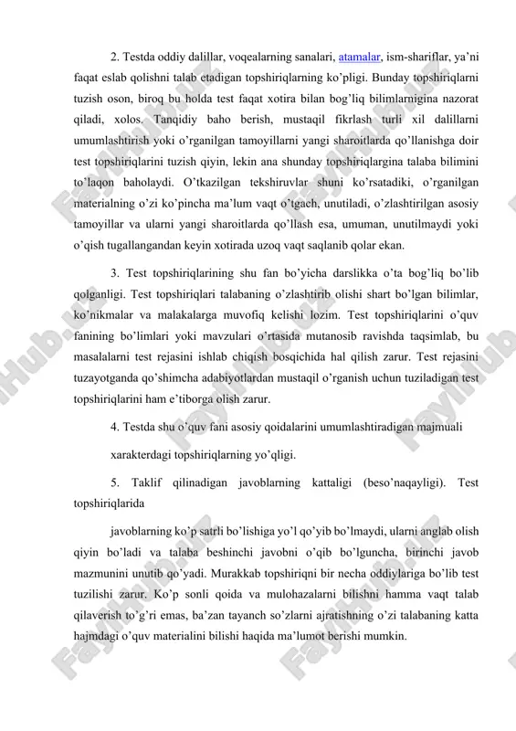 n test topshiriqlarini ham e’tiborga olish zarur. 4. testda shu o’quv fani asosiy qoidalarini umumlashtiradigan majmuali xarakterdagi topshiriqlarning yo’qligi. 5. taklif qilinadigan javoblarning kattaligi (beso’naqayligi). test topshiriqlarida javoblarning ko’p satrli bo’lishiga yo’l qo’yib bo’lmaydi, ularni anglab olish qiyin bo’ladi va talaba beshinchi javobni o’qib bo’lguncha, birinchi javob mazmunini unutib qo’yadi. murakkab topshiriqni bir necha oddiylariga bo’lib test tuzilishi zarur. ko’p sonli qoida va mulohazalarni bilishni hamma vaqt talab qilaverish to’g’ri emas, ba’zan tayanch so’zlarni ajratishning o’zi talabaning katta hajmdagi o’quv materialini bilishi haqida ma’lumot berishi mumkin. 6. test topshirig’i shartlarini (savollarini) ta’riflashdagi ko’p so’zlilik. test topshiriqlaridagi oddiy va lo’nda qilib bayon qilingan fikr sinovdan o’tuvchining fikrlash va tafakkur jarayonini engillashtiradi. bu holda u talab qilingan fikrni va o’zaro mantiqiy bog’lanishlarni tezroq topish imkoniyatiga ega bo’ladi. 7. shunday test topshiriqlari ham uchraydiki, ularga to’g’ri javob topish uchun unga bir qarashning o’zi kifoya qiladi. masalan: biror topshiriq, testning boshqa qismida joylashgan topshiriqning …