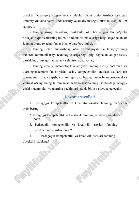 nni o‘zlashtirishga ajratilgan umumiy yuklama hajmi, unda nazariy va amaliy mashg‘ulotlar, mustaqil ta’lim salmog‘i; · fanning asosiy metodlari; mashg‘ulot olib boriladigan fan bo‘yicha bo‘lajak o‘qituvchilarning bilim, ko‘nikma va malakasiga belgilangan talablar; fanning o‘quv rejadagi fanlar bilan o‘zaro bog‘liqligi; · fanning ishlab chiqarishdagi o‘rni va ahamiyati; fan taraqqiyotining axborot–kommunikatsiya texnologiyalariga bog‘liqligi; foydalaniladigan asosiy darsliklar, o‘quv qo‘llanmalar va elektron adabiyotlar; · fanning amaliy, metodologik ahamiyati; fanning asosiy bo‘limlari va ularning mazmuni; fan bo‘yicha kasbiy kompetentlikni aniqlash usullari; fan mazmunini ishlab chiqishda o‘quv rejasidagi boshqa fanlar bilan gorizontal va vertikal o‘zviylikning ta’minlanishini baholash; fanning istiqboldagi taraqqiy etishi muammolari va ularning yechimlari haqida bilim va layoqatga egalik. nazorat savollari: 1. pedagogik kompetentlik va kreativlik asoslari fanining maqsadini aytib bering. 2. pedagogik kompetentlik va kreativlik fanining vazifalari nimalardan iborat. 3. pedagogik kompetentlik va kreativlik asoslari fanining predmeti nimalardan iborat? 5. pedagogik kompetentlik va kreativlik asoslari fanining obyektini izohlang?