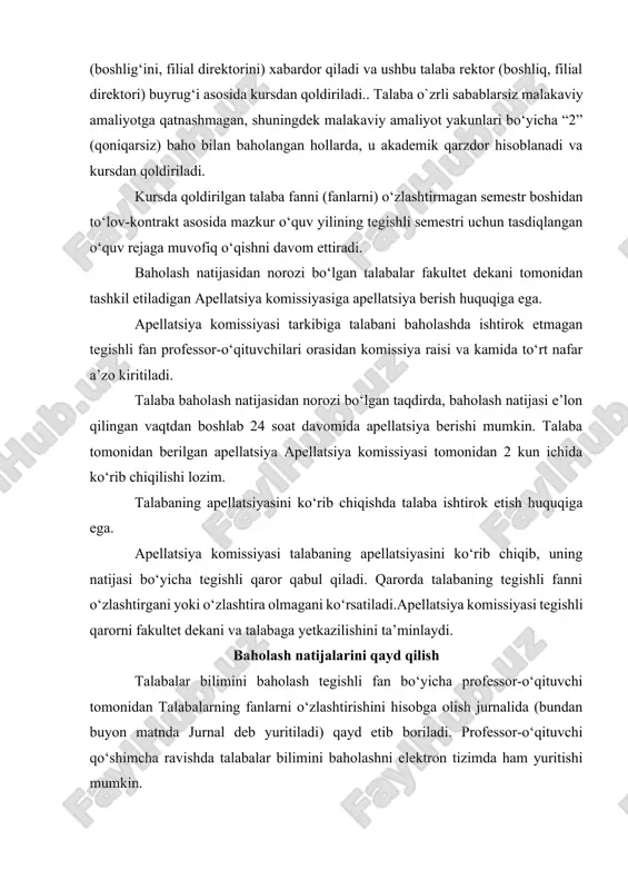 malakaviy amaliyotga qatnashmagan, shuningdek malakaviy amaliyot yakunlari bo‘yicha “2” (qoniqarsiz) baho bilan baholangan hollarda, u akademik qarzdor hisoblanadi va kursdan qoldiriladi. kursda qoldirilgan talaba fanni (fanlarni) o‘zlashtirmagan semestr boshidan to‘lov-kontrakt asosida mazkur o‘quv yilining tegishli semestri uchun tasdiqlangan o‘quv rejaga muvofiq o‘qishni davom ettiradi. baholash natijasidan norozi bo‘lgan talabalar fakultet dekani tomonidan tashkil etiladigan apellatsiya komissiyasiga apellatsiya berish huquqiga ega. apellatsiya komissiyasi tarkibiga talabani baholashda ishtirok etmagan tegishli fan professor-o‘qituvchilari orasidan komissiya raisi va kamida to‘rt nafar a’zo kiritiladi. talaba baholash natijasidan norozi bo‘lgan taqdirda, baholash natijasi e’lon qilingan vaqtdan boshlab 24 soat davomida apellatsiya berishi mumkin. talaba tomonidan berilgan apellatsiya apellatsiya komissiyasi tomonidan 2 kun ichida ko‘rib chiqilishi lozim. talabaning apellatsiyasini ko‘rib chiqishda talaba ishtirok etish huquqiga ega. apellatsiya komissiyasi talabaning apellatsiyasini ko‘rib chiqib, uning natijasi bo‘yicha tegishli qaror qabul qiladi. qarorda talabaning tegishli fanni o‘zlashtirgani yoki o‘zlashtira olmagani ko‘rsatiladi.apellatsiya komissiyasi tegishli qarorni fakultet dekani va talabaga yetkazilishini ta’minlaydi. …