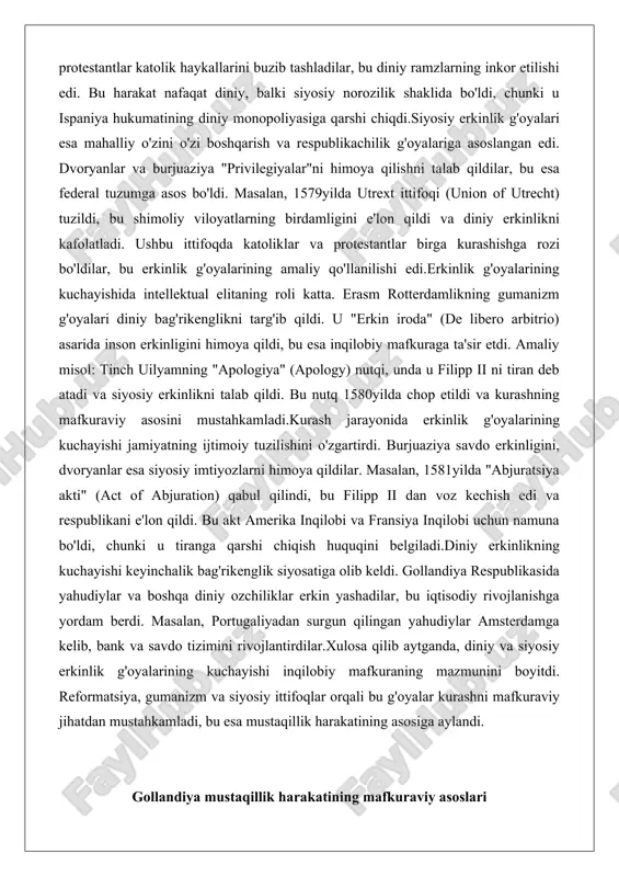 shga rozi bo'ldilar, bu erkinlik g'oyalarining amaliy qo'llanilishi edi.erkinlik g'oyalarining kuchayishida intellektual elitaning roli katta. erasm rotterdamlikning gumanizm g'oyalari diniy bag'rikenglikni targ'ib qildi. u "erkin iroda" (de libero arbitrio) asarida inson erkinligini himoya qildi, bu esa inqilobiy mafkuraga ta'sir etdi. amaliy misol: tinch uilyamning "apologiya" (apology) nutqi, unda u filipp ii ni tiran deb atadi va siyosiy erkinlikni talab qildi. bu nutq 1580yilda chop etildi va kurashning mafkuraviy asosini mustahkamladi.kurash jarayonida erkinlik g'oyalarining kuchayishi jamiyatning ijtimoiy tuzilishini o'zgartirdi. burjuaziya savdo erkinligini, dvoryanlar esa siyosiy imtiyozlarni himoya qildilar. masalan, 1581yilda "abjuratsiya akti" (act of abjuration) qabul qilindi, bu filipp ii dan voz kechish edi va respublikani e'lon qildi. bu akt amerika inqilobi va fransiya inqilobi uchun namuna bo'ldi, chunki u tiranga qarshi chiqish huquqini belgiladi.diniy erkinlikning kuchayishi keyinchalik bag'rikenglik siyosatiga olib keldi. gollandiya respublikasida yahudiylar va boshqa diniy ozchiliklar erkin yashadilar, bu iqtisodiy rivojlanishga yordam berdi. masalan, portugaliyadan surgun qilingan yahudiylar …