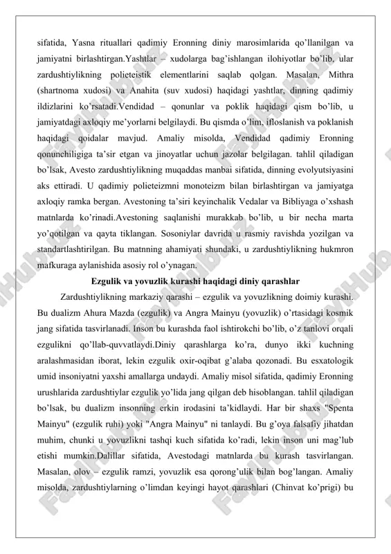 onoteizm bilan birlashtirgan va jamiyatga axloqiy ramka bergan. avestoning ta’siri keyinchalik vedalar va bibliyaga o’xshash matnlarda ko’rinadi.avestoning saqlanishi murakkab bo’lib, u bir necha marta yo’qotilgan va qayta tiklangan. sosoniylar davrida u rasmiy ravishda yozilgan va standartlashtirilgan. bu matnning ahamiyati shundaki, u zardushtiylikning hukmron mafkuraga aylanishida asosiy rol o’ynagan. ezgulik va yovuzlik kurashi haqidagi diniy qarashlar zardushtiylikning markaziy qarashi – ezgulik va yovuzlikning doimiy kurashi. bu dualizm ahura mazda (ezgulik) va angra mainyu (yovuzlik) o’rtasidagi kosmik jang sifatida tasvirlanadi. inson bu kurashda faol ishtirokchi bo’lib, o’z tanlovi orqali ezgulikni qo’llab-quvvatlaydi.diniy qarashlarga ko’ra, dunyo ikki kuchning aralashmasidan iborat, lekin ezgulik oxir-oqibat g’alaba qozonadi. bu esxatologik umid insoniyatni yaxshi amallarga undaydi. amaliy misol sifatida, qadimiy eronning urushlarida zardushtiylar ezgulik yo’lida jang qilgan deb hisoblangan. tahlil qiladigan bo’lsak, bu dualizm insonning erkin irodasini ta’kidlaydi. har bir shaxs "spenta mainyu" (ezgulik ruhi) yoki "angra mainyu" ni tanlaydi. bu g’oya falsafiy jihatdan muhim, chunki u yovuzlikni …