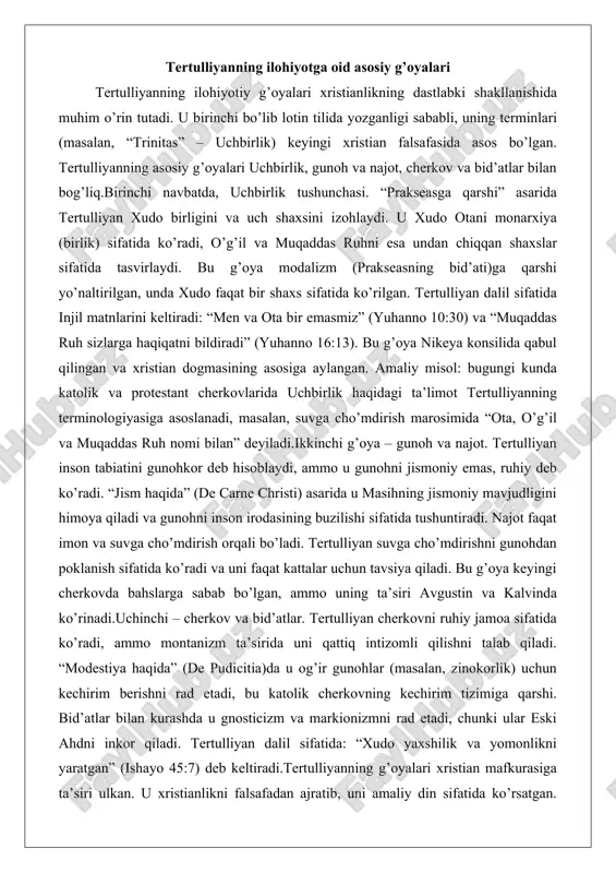 tushunchasi. “prakseasga qarshi” asarida tertulliyan xudo birligini va uch shaxsini izohlaydi. u xudo otani monarxiya (birlik) sifatida ko’radi, o’g’il va muqaddas ruhni esa undan chiqqan shaxslar sifatida tasvirlaydi. bu g’oya modalizm (prakseasning bid’ati)ga qarshi yo’naltirilgan, unda xudo faqat bir shaxs sifatida ko’rilgan. tertulliyan dalil sifatida injil matnlarini keltiradi: “men va ota bir emasmiz” (yuhanno 10:30) va “muqaddas ruh sizlarga haqiqatni bildiradi” (yuhanno 16:13). bu g’oya nikeya konsilida qabul qilingan va xristian dogmasining asosiga aylangan. amaliy misol: bugungi kunda katolik va protestant cherkovlarida uchbirlik haqidagi ta’limot tertulliyanning terminologiyasiga asoslanadi, masalan, suvga cho’mdirish marosimida “ota, o’g’il va muqaddas ruh nomi bilan” deyiladi.ikkinchi g’oya – gunoh va najot. tertulliyan inson tabiatini gunohkor deb hisoblaydi, ammo u gunohni jismoniy emas, ruhiy deb ko’radi. “jism haqida” (de carne christi) asarida u masihning jismoniy mavjudligini himoya qiladi va gunohni inson irodasining buzilishi sifatida tushuntiradi. najot faqat imon va suvga cho’mdirish orqali bo’ladi. tertulliyan suvga cho’mdirishni gunohdan …