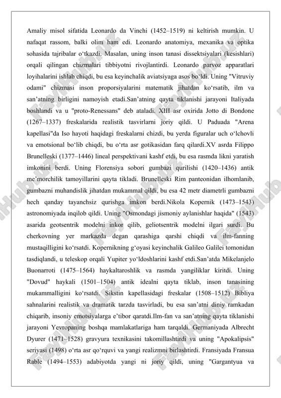 chizdi, bu yerda figuralar uch o‘lchovli va emotsional bo‘lib chiqdi, bu o‘rta asr gotikasidan farq qilardi.xv asrda filippo brunelleski (1377–1446) lineal perspektivani kashf etdi, bu esa rasmda likni yaratish imkonini berdi. uning florensiya sobori gumbazi qurilishi (1420–1436) antik me’morchilik tamoyillarini qayta tikladi. brunelleski rim panteonidan ilhomlanib, gumbazni muhandislik jihatdan mukammal qildi, bu esa 42 metr diametrli gumbazni hech qanday tayanchsiz qurishga imkon berdi.nikola kopernik (1473–1543) astronomiyada inqilob qildi. uning "osmondagi jismoniy aylanishlar haqida" (1543) asarida geotsentrik modelni inkor qilib, geliotsentrik modelni ilgari surdi. bu cherkovning yer markazda degan qarashiga qarshi chiqdi va ilm-fanning mustaqilligini ko‘rsatdi. kopernikning g‘oyasi keyinchalik galileo galilei tomonidan tasdiqlandi, u teleskop orqali yupiter yo‘ldoshlarini kashf etdi.san’atda mikelanjelo buonarroti (1475–1564) haykaltaroshlik va rasmda yangiliklar kiritdi. uning "dovud" haykali (1501–1504) antik idealni qayta tiklab, inson tanasining mukammalligini ko‘rsatdi. sikstin kapellasidagi freskalar (1508–1512) bibliya sahnalarini realistik va dramatik tarzda tasvirladi, bu esa san’atni diniy ramkadan chiqarib, insoniy emotsiyalarga e’tibor qaratdi.ilm-fan …