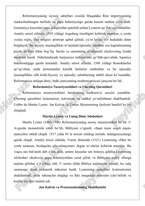 i bo’ldi. reformatsiya nazariyotchilari va ularning qarashlari reformatsiya nazariyotchilari harakatning mafkuraviy asosini yaratdilar. ularning qarashlari lyuteranizm, kalvinizm va radikal yo’nalishlarni shakllantirdi. ushbu da martin lyuter, jan kalvin va tomas myunserning faoliyati batafsil ko’rib chiqiladi. martin lyuter va uning diniy islohotlari martin lyuter (1483-1546) reformatsiyaning asosiy nazariyotchisi bo’ldi. u avgustin monastirida rohib bo’lib, bibliyani o’rganib, «faqat imon orqali najot» tamoyilini ishlab chiqdi. 1517 yilda 95 ta tezisni eshikqa mixlab, indulgensiyalarga qarshi chiqdi. amaliy misol sifatida, vorms dietasida (1521) lyuterning «men bu yerda turaman, boshqacha qila olmayman» degan so’zlarini keltirish mumkin. bu voqea uni bid’atchi deb e’lon qildi, ammo knyazlar uni himoya qildilar.lyuterning islohotlari cherkovni papa hokimiyatidan ozod qilish va bibliyani milliy tillarga tarjima qilishni o’z ichiga oldi. u nemis tilida bibliya tarjimasini yaratdi, bu xalq ommasiga dinni tushunish imkonini berdi. lyuterning qarashlari lyuteranizmni shakllantirdi, unda ruhoniylar tengligi va ikki muqaddas marosim (cho’milish va kechki ziyofat) muhim edi. jan kalvin va protestantizmning …