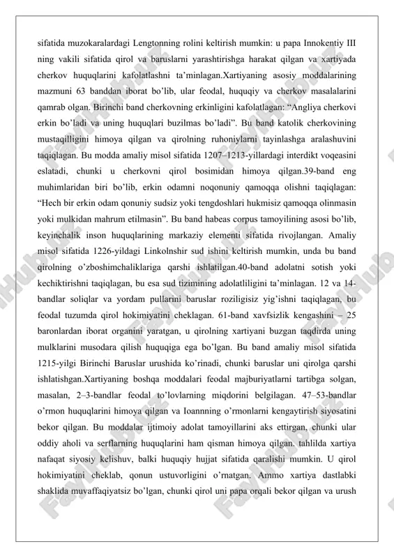 i taqiqlagan. bu modda amaliy misol sifatida 1207–1213-yillardagi interdikt voqeasini eslatadi, chunki u cherkovni qirol bosimidan himoya qilgan.39-band eng muhimlaridan biri bo’lib, erkin odamni noqonuniy qamoqqa olishni taqiqlagan: “hech bir erkin odam qonuniy sudsiz yoki tengdoshlari hukmisiz qamoqqa olinmasin yoki mulkidan mahrum etilmasin”. bu band habeas corpus tamoyilining asosi bo’lib, keyinchalik inson huquqlarining markaziy elementi sifatida rivojlangan. amaliy misol sifatida 1226-yildagi linkolnshir sud ishini keltirish mumkin, unda bu band qirolning o’zboshimchaliklariga qarshi ishlatilgan.40-band adolatni sotish yoki kechiktirishni taqiqlagan, bu esa sud tizimining adolatliligini ta’minlagan. 12 va 14-bandlar soliqlar va yordam pullarini baruslar roziligisiz yig’ishni taqiqlagan, bu feodal tuzumda qirol hokimiyatini cheklagan. 61-band xavfsizlik kengashini – 25 baronlardan iborat organini yaratgan, u qirolning xartiyani buzgan taqdirda uning mulklarini musodara qilish huquqiga ega bo’lgan. bu band amaliy misol sifatida 1215-yilgi birinchi baruslar urushida ko’rinadi, chunki baruslar uni qirolga qarshi ishlatishgan.xartiyaning boshqa moddalari feodal majburiyatlarni tartibga solgan, masalan, 2–3-bandlar feodal to’lovlarning miqdorini belgilagan. …