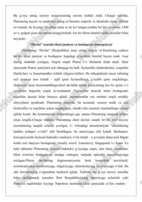 rishi orqali ta’minlanadi. faylasuflar donolik bilan boshqaradi, soqchilar jasorat bilan himoya qiladi, hunarmandlar esa mehnat orqali moddiy ehtiyojlarni qondiradi. platonning nazarida, bu tuzumda xususiy mulk va oila faylasuflar va soqchilar uchun taqiqlangan, chunki ular umumiy manfaatlarga xizmat qilishi kerak. bu kommunistik elementlarga ega, ammo platonning maqsadi adolat, emas tenglik.chuqur tahlilda, platonning ideal davlati utopik bo‘lib, real siyosiy tuzumlarning tanqidi sifatida yozilgan. u afinadagi demokratiyani "erkinlikning haddan tashqari o‘sishi" deb hisoblagan, bu anarxiyaga olib keladi. boshqaruv konsepsiyasida faylasuf-hukmdor markaziy o‘rin tutadi – u g‘oyalar dunyosini bilgan holda real dunyoni boshqaradi. amaliy misol: zamonaviy singapurda li kuan yu kabi rahbarlar platonning faylasuf-hukmdor g‘oyasiga yaqin, ular ilmiy yondashuv bilan avtoritar boshqaruvni amalga oshirgan, natijada iqtisodiy muvaffaqiyatga erishgan.platon davlatning degeneratsiyasini besh bosqichda tasvirlaydi: aristokratiyadan timokratiyaga, oligarxiyaga, demokratiyaga va tiraniyaga o‘tish. bu sikl davlatlarning o‘zgarishini bashorat qiladi. tahlilda, bu g‘oya tarixiy misollar bilan tasdiqlanadi, masalan, rim respublikasining imperiyaga aylanishi yoki fransiya inqilobidan keyingi napoleon tiraniyasi.ideal …