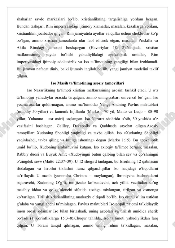 otining asosiy tamoyillari iso nazarlikning ta’limoti xristian mafkurasining asosini tashkil etadi. u o’z ta’limotini yahudiylar orasida tarqatgan, ammo uning xabari universal bo’lgan. iso yozma asarlar qoldirmagan, ammo ma’lumotlar yangi ahdning pavlus maktublari (milodiy 50-yillar) va kanonik injillarda (marko – 70 yil, matto va luqo – 80–90 yillar, yuhanno – asr oxiri) saqlangan. iso nazaret shahrida o’sib, 30 yoshida o’z vazifasini boshlagan, galiley, dekapolis va quddusda sayohat qilgan.asosiy tamoyillar: xudoning shohligi yaqinligi va tavba qilish. iso «xudoning shohligi yaqinlashdi, tavba qiling va injilga ishoning» degan (marko 1:15). bu apokaliptik umid bo’lib, xudoning aralashuvini kutgan. iso axloqiy ta’limot bergan, masalan, rabbiy duosi va buyuk amr: «xudoyingni butun qalbing bilan sev va qo’shningni o’zingdek sev» (matto 22:37–39). u 12 shogird tanlagan, bu isroilning 12 qabilasini ifodalagan va isroilni tiklashni ramz qilgan.injillar iso haqidagi e’tiqodlarni ta’riflaydi: u masih (yunoncha christos – moylangan), ibroniycha bashoratlarni bajaruvchi, xudoning o’g’li, mo’jizalar ko’rsatuvchi, uch yillik vazifadan so’ng masihiy …