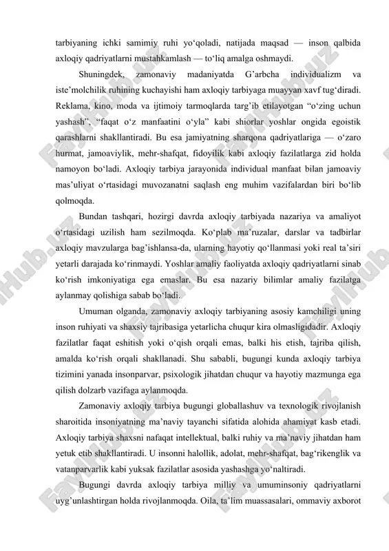 shlar o‘zini yolg’iz his qiladi, mehrga chanqoqlik sezadi, bu esa ularning axloqiy barqarorligiga salbiy ta’sir ko‘rsatadi. oila — axloqiy tarbiyaning eng muhim maktabi bo‘lgan holda, u zaiflashsa, butun tarbiya tizimining poydevori ham mustahkam bo‘la olmaydi. ta’lim muassasalarida axloqiy tarbiyani amalga oshirishda ham ayrim kamchiliklar uchraydi. ko‘plab maktab va oliy o‘quv yurtlarida tarbiyaviy tadbirlar faqat rasmiy shaklda o‘tkazilayotgani kuzatiladi. ayrim hollarda ma’naviy-ma’rifiy mashg’ulotlar hisobot uchun o‘tkaziladigan formal jarayon tusini oladi. natijada, ularning mazmuni yoshlarning qalbiga yetib bormaydi, faqat tashqi ko‘rinishda “tarbiya bor” degan taassurotni qoldiradi. shunday sharoitda tarbiyaning ichki samimiy ruhi yo‘qoladi, natijada maqsad — inson qalbida axloqiy qadriyatlarni mustahkamlash — to‘liq amalga oshmaydi. shuningdek, zamonaviy madaniyatda g’arbcha individualizm va iste’molchilik ruhining kuchayishi ham axloqiy tarbiyaga muayyan xavf tug‘diradi. reklama, kino, moda va ijtimoiy tarmoqlarda targ’ib etilayotgan “o‘zing uchun yashash”, “faqat o‘z manfaatini o‘yla” kabi shiorlar yoshlar ongida egoistik qarashlarni shakllantiradi. bu esa jamiyatning sharqona qadriyatlariga — o‘zaro hurmat, jamoaviylik, mehr-shafqat, …
