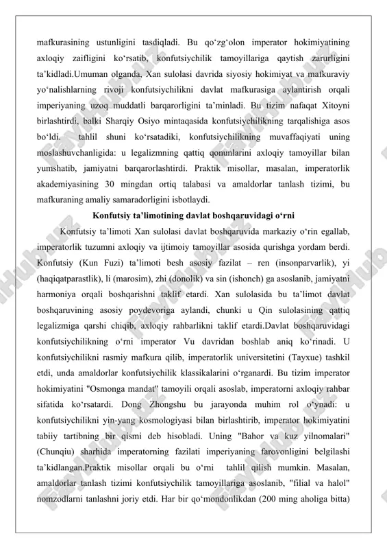 gallab, imperatorlik tuzumni axloqiy va ijtimoiy tamoyillar asosida qurishga yordam berdi. konfutsiy (kun fuzi) ta’limoti besh asosiy fazilat – ren (insonparvarlik), yi (haqiqatparastlik), li (marosim), zhi (donolik) va sin (ishonch) ga asoslanib, jamiyatni harmoniya orqali boshqarishni taklif etardi. xan sulolasida bu ta’limot davlat boshqaruvining asosiy poydevoriga aylandi, chunki u qin sulolasining qattiq legalizmiga qarshi chiqib, axloqiy rahbarlikni taklif etardi.davlat boshqaruvidagi konfutsiychilikning o‘rni imperator vu davridan boshlab aniq ko‘rinadi. u konfutsiychilikni rasmiy mafkura qilib, imperatorlik universitetini (tayxue) tashkil etdi, unda amaldorlar konfutsiychilik klassikalarini o‘rganardi. bu tizim imperator hokimiyatini "osmonga mandat" tamoyili orqali asoslab, imperatorni axloqiy rahbar sifatida ko‘rsatardi. dong zhongshu bu jarayonda muhim rol o‘ynadi: u konfutsiychilikni yin-yang kosmologiyasi bilan birlashtirib, imperator hokimiyatini tabiiy tartibning bir qismi deb hisobladi. uning "bahor va kuz yilnomalari" (chunqiu) sharhida imperatorning fazilati imperiyaning farovonligini belgilashi ta’kidlangan.praktik misollar orqali bu o‘rni tahlil qilish mumkin. masalan, amaldorlar tanlash tizimi konfutsiychilik tamoyillariga asoslanib, "filial va halol" nomzodlarni tanlashni …