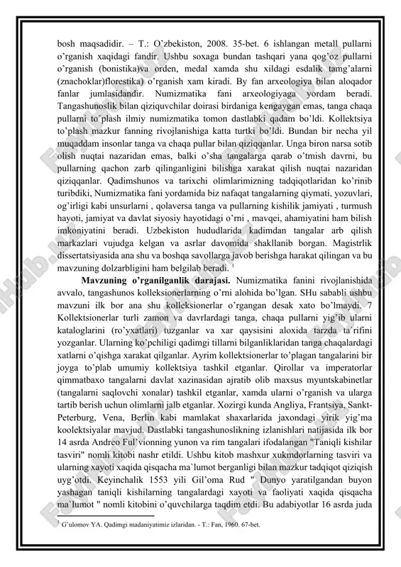 savollarga javob berishga harakat qilingan va bu mavzuning dolzarbligini ham belgilab beradi. [footnoteref:1] [1: g’ulomov ya. qadimgi madaniyatimiz izlaridan. - t.: fan, 1960. 67-bet.] mavzuning o’rganilganlik darajasi. numizmatika fanini rivojlanishida avvalo, tangashunos kolleksionerlarning o’rni alohida bo’lgan. shu sababli ushbu mavzuni ilk bor ana shu kolleksionerlar o’rgangan desak xato bo’lmaydi. 7 kollektsionerlar turli zamon va davrlardagi tanga, chaqa pullarni yig’ib ularni kataloglarini (ro’yxatlari) tuzganlar va xar qaysisini aloxida tarzda ta`rifini yozganlar. ularning ko’pchiligi qadimgi tillarni bilganliklaridan tanga chaqalardagi xatlarni o’qishga xarakat qilganlar. ayrim kollektsionerlar to’plagan tangalarini bir joyga to’plab umumiy kollektsiya tashkil etganlar. qirollar va imperatorlar qimmatbaxo tangalarni davlat xazinasidan ajratib olib maxsus myuntskabinetlar (tangalarni saqlovchi xonalar) tashkil etganlar, xamda ularni o’rganish va ularga tartib berish uchun olimlarni jalb etganlar. xozirgi kunda angliya, frantsiya, sankt-peterburg, vena, berlin kabi mamlakat shaxarlarida jaxondagi yirik yig’ma koolektsiyalar mavjud. dastlabki tangashunoslikning izlanishlari natijasida ilk bor 14 asrda andreo ful’vionning yunon va rim tangalari ifodalangan "taniqli …