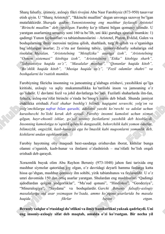 obiga sharh”, “substanstiya haqida so’z”, “masalalar manbai”, “qonunlar haqida kitob”, “bo’shlik haqida kitob”, “musiqa haqida so’z”, “fozil odamlar shahri” va boshqalarni ko’rsatish mumkin. farobiyning fikricha insonning va jamoatning g’alabaga erishuvi, yaxshilikni qo’lga kiritishi, axloqiy va aqliy mukammallikka ko’tarilishi inson va jamoaning o’z qo’lidadir. u davlatni fozil va johil davlatlarga bo’ladi. fazilatli shaharlarda ilm-fan, falsafa, axloq-ma’rifat birinchi o’rinda bo’lmog’i lozim deb biladi. shunda jamiyat etuklikka erishadi. fozil shahar boshlig’i bilimli, haqiqatni sevuvchi, yolg’on va yolg’onchilarga nafrat bilan qarashi, adolatni yaxshi ko’ruvchi va adolat uchun kurashuvchi bo’lishi kerak deb aytadi. farobiy insonni kamoloti uchun xizmat qilgan, hayr-ehsonli ishlar, go’zal insoniy fazilatlarni yaxshilik deb hisoblaydi. insonning kamolotiga to’sqinlik qiluvchi dangasalik, bekorchilik kabi yomon odatlar, bilimsizlik, ongsizlik, kasb-hunarga ega bo’lmaslik kabi nuqsonlarni yomonlik deb, kishilarni undan ogohlantiradi. farobiy hayotning oliy maqsadi baxt-saodatga erishuvdan iborat, kishilar bunga olamni o’rganish, kasb-hunar va ilmlarni o’zlashtirish – ma’rifatli bo’lish orqali erishadi deb qaraydi. xorazmlik buyuk olim abu rayhon …