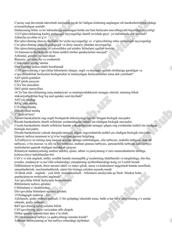 a’zosi sifatida o’z-o’zini anglash vatafakkurini, faoljyatining ob’ektivligini biluvchanliktushunchasidir 6.tarbiyaning asosiy vazifasi nima? a)tarbiya yosh avlodni jamiyatimizda qabul qilinganodob-axloq qoidalariga mos keladigan e’tiqodini, axloqiy ko’nikma va malakalarini, extiyoji vaintilishlarini tarkib toptirishdan iborat b)odamlaming dunyo bilan munosabatlarining birbutunsistemasini ta’minlovchi vosita c)zarurat, ehtiyojlilik-qandaydir bir vosita, o’zga narsagajavob berish, insonning ruhiy holatinit o’g’rilovchi omil. d)odamning jamiyat a’zosi sifatida o’z-o’zini anglash vatafakkurini, faoljyatining ob’ektivligini biluvchanliktushunchasidir 7.olingan bilimlar ko’nikma va malakalarnimustahkamlash, qo’shimcha ma’lumot yoki materiallarnimustaqil o’rganish maqsadida ega bo’lgan o’quv shakli: a)amaliy mashg’ulot b)seminarlar c)mustaqil ta’lim d)malakaviy amaliyot 8.o’qituvchi shaxsiga qo’yilgan talablarning ortib borishinima bilan bog’liq? a)o’z kasbiga sadoqatliligi, g’oyaviy e’tiqodliligi, o’zkasbini sevish, maktabda ta’lim-tarbiya ishini yuqorisaviyada olib borishi va kasbiy tayyorgarligiga bog’liq. b)nutqi ravon, ifoda usuliga bog’liq. c)bolalarni sevishiga bog’liq d)ta’lim jarayonining tashkiliy qurilishi 9.oʻqituvchining shaxsiy sifatlar tizimiga qaysilar kiradi: a)barcha javoblar to‘g‘ri b)milliy mafkuraviy onglilik, milliy odoblilik, farosat, nozik didlik, oʻz kasbiga sadoqat va vijdoniylik c)tashabbuskorlik, bolajonlik, talabchanlik, adolatparvarlik, pedagogik odob, tadbirkorlik, qat’iylik d)har …