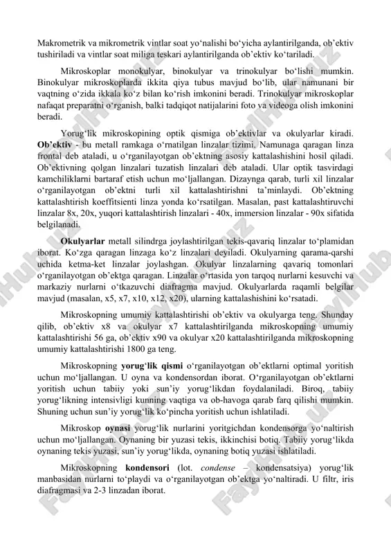ishlatiladi. makrometrik va mikrometrik vintlar soat yo‘nalishi bo‘yicha aylantirilganda, ob’ektiv tushiriladi va vintlar soat miliga teskari aylantirilganda ob’ektiv ko‘tariladi. mikroskoplar monokulyar, binokulyar va trinokulyar bo‘lishi mumkin. binokulyar mikroskoplarda ikkita qiya tubus mavjud bo‘lib, ular namunani bir vaqtning o‘zida ikkala ko‘z bilan ko‘rish imkonini beradi. trinokulyar mikroskoplar nafaqat preparatni o‘rganish, balki tadqiqot natijalarini foto va videoga olish imkonini beradi. yorug‘lik mikroskopining optik qismiga ob’ektivlar va okulyarlar kiradi. ob’ektiv - bu metall ramkaga o‘rnatilgan linzalar tizimi. namunaga qaragan linza frontal deb ataladi, u o‘rganilayotgan ob’ektning asosiy kattalashishini hosil qiladi. ob’ektivning qolgan linzalari tuzatish linzalari deb ataladi. ular optik tasvirdagi kamchiliklarni bartaraf etish uchun mo‘ljallangan. dizaynga qarab, turli xil linzalar o‘rganilayotgan ob’ektni turli xil kattalashtirishni ta’minlaydi. ob’ektning kattalashtirish koeffitsienti linza yonda ko‘rsatilgan. masalan, past kattalashtiruvchi linzalar 8x, 20x, yuqori kattalashtirish linzalari - 40x, immersion linzalar - 90x sifatida belgilanadi. okulyarlar metall silindrga joylashtirilgan tekis-qavariq linzalar to‘plamidan iborat. ko‘zga qaragan linzaga ko‘z linzalari deyiladi. …