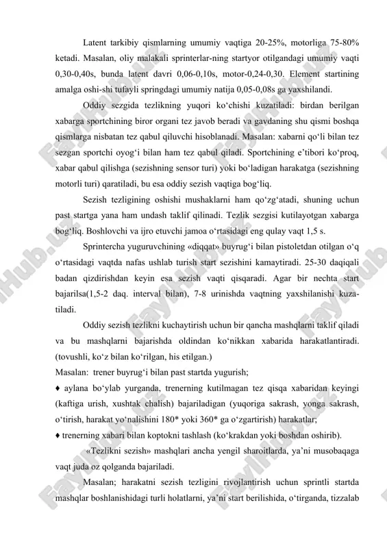 otgan xabarga bog‘liq. boshlovchi va ijro etuvchi jamoa o‘rtasidagi eng qulay vaqt 1,5 s. sprintercha yuguruvchining «diqqat» buyrug‘i bilan pistoletdan otilgan o‘q o‘rtasidagi vaqtda nafas ushlab turish start sezishini kamaytiradi. 25-30 daqiqali badan qizdirishdan keyin esa sezish vaqti qisqaradi. agar bir nechta start bajarilsa(1,5-2 daq. interval bilan), 7-8 urinishda vaqtning yaxshilanishi kuza-tiladi. oddiy sezish tezlikni kuchaytirish uchun bir qancha mashqlarni taklif qiladi va bu mashqlarni bajarishda oldindan ko‘nikkan xabarida harakatlantiradi. (tovushli, ko‘z bilan ko‘rilgan, his etilgan.) masalan: trener buyrug‘i bilan past startda yugurish; ♦ aylana bo‘ylab yurganda, trenerning kutilmagan tez qisqa xabaridan keyingi (kaftiga urish, xushtak chalish) bajariladigan (yuqoriga sakrash, yonga sakrash, o‘tirish, harakat yo‘nalishini 180* yoki 360* ga o‘zgartirish) harakatlar; ♦ trenerning xabari bilan koptokni tashlash (ko‘krakdan yoki boshdan oshirib). «tezlikni sezish» mashqlari ancha yengil sharoitlarda, ya’ni musobaqaga vaqt juda oz qolganda bajariladi. masalan; harakatni sezish tezligini rivojlantirish uchun sprintli startda mashqlar boshlanishidagi turli holatlarni, ya’ni start berilishida, o‘tirganda, …