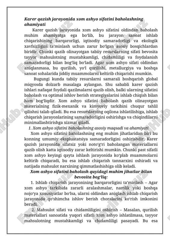 marali boshqarish global miqyosda dolzarb masalaga aylangan. shu sababli karer qazish ishlari nafaqat foydali qazilmalarni qazib olish, balki ularning sifatini baholash va optimal ishlov berish strategiyalarini ishlab chiqish bilan ham bog‘liqdir. xom ashyo sifatini baholash qazib olinayotgan materialning fizik-mexanik va kimyoviy tarkibini chuqur tahlil qilishni talab qiladi. bu esa resurslarning oqilona ishlatilishiga, ishlab chiqarish jarayonlarining samaradorligini oshirishga va chiqindilarni minimallashtirishga xizmat qiladi. 1. xom ashyo sifatini baholashning asosiy maqsadi va ahamiyati xom ashyo sifatini baholashning eng muhim jihatlaridan biri bu konning umumiy ekspluatatsiya samaradorligini oshirishdir. karer qazish jarayonida sifatsiz yoki noto‘g‘ri baholangan materiallarni qazib olish katta iqtisodiy zarar keltirishi mumkin. chunki past sifatli xom ashyo keyingi qayta ishlash jarayonida ko‘plab muammolarni keltirib chiqaradi, bu esa ishlab chiqarish tannarxini oshiradi va natijada mahsulot narxining qimmatlashishiga olib keladi. xom ashyo sifatini baholash quyidagi muhim jihatlar bilan bevosita bog‘liq: 1. ishlab chiqarish jarayonining barqarorligini ta’minlash – agar xom ashyo tarkibida zararli aralashmalar, namlik …