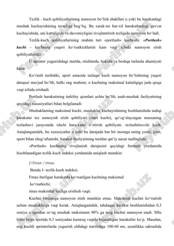 yatlarining namoyon bo‘lish shakllari u yoki bu harakatdagi mushak kuchayishining tavsifiga bog‘liq. bu xarak-ter har-xil harakatlardagi quvvat kuchayishida, uni kattaligida va davomiyligini rivojlantirish tezligida namoyon bo‘ladi. tezlik-kuch qobiliyatlarining muhim turi «portlash» kuchi-dir. «portlash» kuchi - kuchning yuqori ko‘rsatkichlarini kam vaqt ichida namoyon etish qobiliyatlaridir. u sprinter yugurishdagi startda, otishlarda, boksda va boshqa turlarda ahamiyati katta. ko‘rinib turibdiki, sport ustasida nafaqat kuch namoyon bo‘lishining yuqori darajasi mavjud bo‘lib, balki eng muhimi, u kuchning maksimal kattaligiga juda qisqa vaqt ichida erishadi. portlash harakatining tarkibiy qismlari uchta bo‘lib, asab-mushak faoliyatining quyidagi xususiyatlari bilan belgilanadi: mushaklarning maksimal kuchi, mushaklar kuchayishining boshlanishida tashqi harakatni tez namoyish etish qobiliyati (start kuchi), qo‘zg‘alayotgan massaning tezlashuvi jarayonida ishchi hara-katni o‘stirish qobiliyati- tezlashtiruvchi kuch. aniqlanganidek, bu xususiyatlar u yoki bu darajada har bir insonga uning yoshi, jinsi, sport bilan shug‘ullanishi, harakat faoliyatining turidan qat’iy nazar taalluqlidir. «portlash» kuchining rivojlanish darajasini quyidagi formula yordamida hisoblanadigan tezlik-kuch indeksi yordamida aniqlash mumkin: …