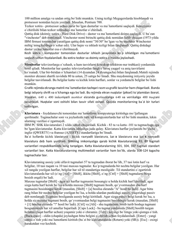 lozim: - individual xaridor uchun mos keladigan narxlarda; - atrof-muhit sharoitlariga maxsus talablarsiz foydalanish avtonomligi; - tuzilishining boshqarish, fan, ta‘lim, turmush sohalarida turli ko‘rinishda qo‘llanilishlarga moslashuvchanligi; - foydalanuvchining maxsus, kasbiy tayyorgarliksiz ishlashi imkoniyatini beruvchi operatsion tizimlar va boshqa ―do‘stona‖ dasturiy taminotlar; - ishlashning yqori darajada ishonchliligi (buzilmasdan 5000 soatdan ortiq ishlashi). kompyuterning asosiy qurilmalari quyidagilar: sistemali blok, monitor va klaviatura (sichqoncha bilan). sistemali blokda markaziy protsessor, operativ (tezkor) xotira, qattiq disk, kontrollerlar, disketalar va lazerli kompakt disklar bilan ishlash uchun qurilmalar va boshqalar joylashadi. markaziy protsessor. kompyuterning eng muhim qismini markaziy protsessor, (ya‘ni protsessor va boshqaruv qurilmasi) tashkil etadi. dastur yordamida berilgan ma‘lumotlarni o‘zgartiradigan, hamma hisoblash jarayonlarini boshqaradigan hamda hisoblash ishlariga tegishli moslamalarning o‘zaro aloqasini o‘rnatadigan qurilma – protsessor deb ataladi. operativ xotira. operativ xotira o‘zida kompyuterda ishlatilayotgan dasturlar va ma‘lumotlarni saqlaydi. ma‘lumotlar doimiy xotiradan operativ xotiraga ko‘chiriladi, olingan natijalar zaruriy holda diskka yoziladi. kompyuter o‘chirilishi bilan operativ xotiradagi ma‘lumotlar …