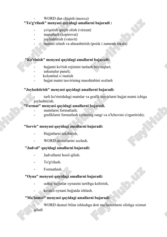 shtirish - format - servis - jadval (tablitsa) - oyna (okno) - ma'lumot (spravka) mazkur menyular hujjatlar tanlashda muhim ahamiyatga ega. endi har bir menyuning asosiy buyruqlari bilan tanishib chiqamiz fayl menyusi: - ochish (otkrit) - hosil qilish (sozdat) - saqlash (soxranit) - …kabi saqlash (soxranit kak) - hujjatlarni chop etish (pechat) - word dan chiqish (vixod) "to'g'rilash" menyusi quyidagi amallarni bajaradi : - yo'qotish qirqib olish (virezat) - nusxalash (kopirovat) - joylashtirish (vstavit) - matnni izlash va almashtirish (poisk i zamenit teksta) "ko'rinish" menyusi quyidagi amallarni bajaradi: - hujjatni ko'rish rejimini tanlash buyruqlari; - uskunalar paneli; - kolontitul o`rnatish - hujjat matni tasvirining masshtabini sozlash "joylashtirish" menyusi quyidagi amallarni bajaradi: - turli ko'rinishdagi matnlar va grafik tasvirlarni hujjat matni ichiga joylashtirish. "format" menyusi quyidagi amallarni bajaradi. - matnlarni formatlash; - grafiklarni formatlash (ularning rangi va o'lchovini o'zgartirish); "servis" menyusi quyidagi amallarni bajaradi: - hujjatlarni tekshirish, - word dasturlarini sozlash. …