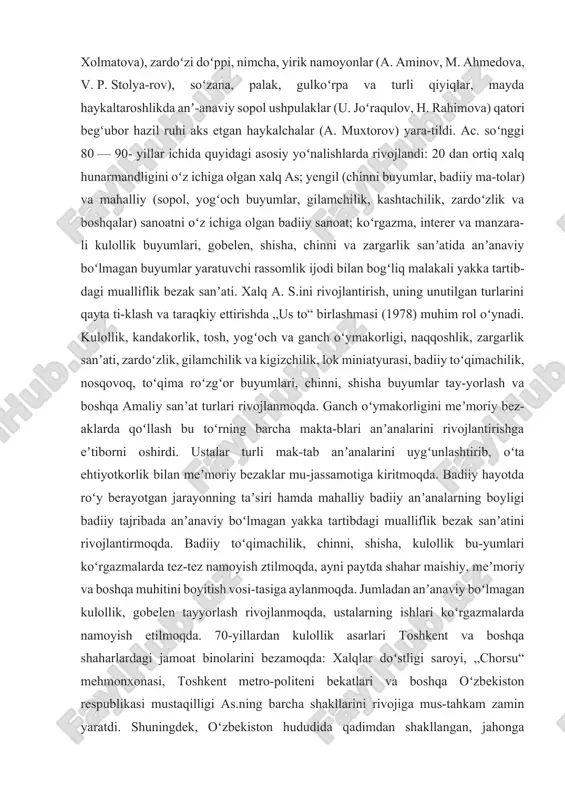 ʼanaviy chitgarlik (a. abdugʻafurov, k. qoʻziyev, gʻ. qoʻziyev), gi-lamchilik va palos toʻqish (g. abdullayev)da mavzuli tasvirlar berishga, kishilar siymosini yaratishga harakat kuchaydi. kandakori buyumlarga ham tasviriy bez-393aklar berish rasm boʻldi. 19-asr anʼanalarini kashtachi k. musajonov, opasin-gil rajabovalar (chust „tus“ doʻppilari, shahrisabz „iroqi“larini yaratishgan), kulol t. miraliyev, u. shermatov, m. is-moilov va boshqa davom ettirdi. zargarlik buyumlari shakl jihatdan ancha soddalash-tirilsa ham qadimgi anʼanaviy usullarda ishlandi. 30- yillar oʻrtalaridan sanoatda badiiy matolar ishlab chiqarish yoʻlga qoʻyildi. toshkent toʻqimachilik kombinati satin, chit, urushdan keyingi yillarda margʻilon shoyi toʻqish kombinati sunʼiy va ipak matolari ishlab chiqara boshladi. 60-70- yillarda margʻilon „atlas“ birlashmasi, naman-gan shoyi toʻqish fabrikasi abr gulli ipak matolar chiqardi. taqsim usulida yirik gulli kilib ishlangan „arabi“ xilidagi, sidirgʻa va mayda gulli „terma“ paloslar (t. joʻrayev, b. mirzayeva, o. xolmatova), zardoʻzi doʻppi, nimcha, yirik namoyonlar (a. aminov, m. ahmedova, v. p. stolya-rov), soʻzana, palak, gulkoʻrpa va turli qiyiqlar, mayda haykaltaroshlikda anʼ-anaviy sopol …