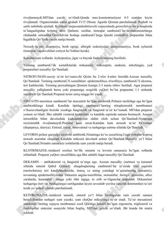 zamburug’larning stitoplazmatik membranalari o’tkazuvchanligini buzib ularning rivojlanishi va ko’payishini susaytiradi (fungistatik ta’sir). mitdan yomon so’riladi shu sababli uni parnetal yo’l bilan kiritiladi.gebdan o’tmaydi. amfoteristin vni ingalyastion va maxalliy qo’llash mumkin. organizimda juda sekin, buyrak orqali ajraladi.(i xaftada 20-40% preparat ajraladi), shu sababli kumulastiya bo’lishi mumkin.amfoteristinga chidamlik sekin-asta rivojlanadi. preparat katta zaxarlikka ega bo’lganligidan ko’p, jiddiy asoratlar chaqiradi (qon bosimini pasayishi, isitimalash, dispepsiya, anemiya, gipokaliemiya, nefro- va neyrotoksiklik, tromboflebitlar, allergik reakstiyalar). amfoteristinni faqat stastionarda, buyrak, jigar, qon xolatlarini nazorati asosida qo’llaniladi.boshqa preparatlar samara bermagan xollarda xam amfoteristin yaxshi natija beradi.gepatit, nefritlarda berish mumkin emas. mikogeptin-kimyoviy tuzilishi bo’yicha amfoteristinvga yaqin.aktinomistetlar maxsuloti xisoblanadi. preparat chuqur sistemali mikozlar va achitqisimon zamburug’larga yaxshi ta’sir etadi. preparatni ichish va tashqi qo’llash mumkin. mitdan qisman so’riladi, peshob tarkibida ajraladi.amfoteristinga xos noxush ta’sirlarga ega. mikonazol-imidozol xosilasi.zamburug’larning stitoplazmatik membrana-si o’tkazuvchanligini buzadi.kokstidioidozlar, blastomikoz kabi (disseminir-langan) keng tarqalgan kandidomikozda parenteral, qin shilliq qavatining kandida bilan jaroxatlanishida, dermatokozlarda maxalliy qo’llaniladi.gebdan yomon di.amfoteristinga …