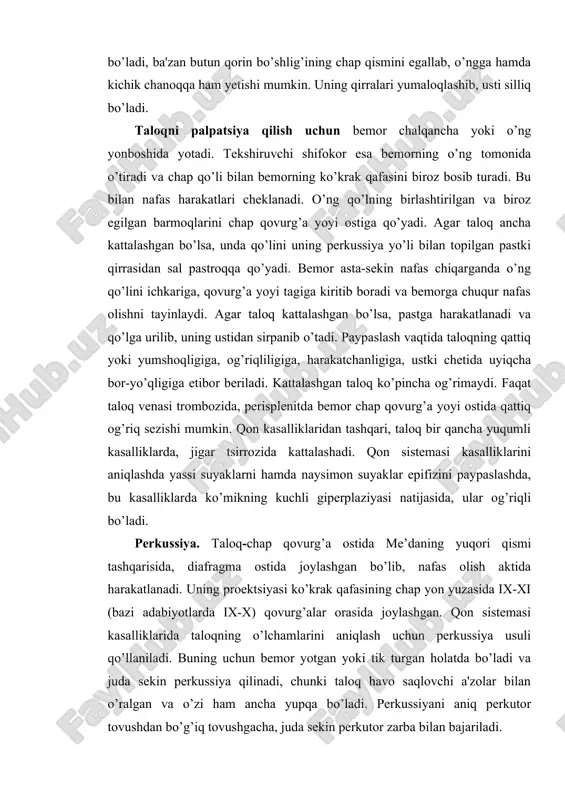 o’ng qo’lini ichkariga, qovurg’a yoyi tagiga kiritib boradi va bemorga chuqur nafas olishni tayinlaydi. agar taloq kattalashgan bo’lsa, pastga harakatlanadi va qo’lga urilib, uning ustidan sirpanib o’tadi. paypaslash vaqtida taloqning qattiq yoki yumshoqligiga, og’riqliligiga, harakatchanligiga, ustki chetida uyiqcha bor-yo’qligiga etibor beriladi. kattalashgan taloq ko’pincha og’rimaydi. faqat taloq venasi trombozida, perisplenitda bemor chap qovurg’a yoyi ostida qattiq og’riq sezishi mumkin. qon kasalliklaridan tashqari, taloq bir qancha yuqumli kasalliklarda, jigar tsirrozida kattalashadi. qon sistemasi kasalliklarini aniqlashda yassi suyaklarni hamda naysimon suyaklar epifizini paypaslashda, bu kasalliklarda ko’mikning kuchli giperplaziyasi natijasida, ular og’riqli bo’ladi. rerkussiya. taloq-chap qovurg’a ostida me’daning yuqori qismi tashqarisida, diafragma ostida joylashgan bo’lib, nafas olish aktida harakatlanadi. uning proektsiyasi ko’krak qafasining chap yon yuzasida ix-xi (bazi adabiyotlarda ix-x) qovurg’alar orasida joylashgan. qon sistemasi kasalliklarida taloqning o’lchamlarini aniqlash uchun perkussiya usuli qo’llaniladi. buning uchun bemor yotgan yoki tik turgan holatda bo’ladi va juda sekin perkussiya qilinadi, chunki taloq havo saqlovchi a'zolar bilan …