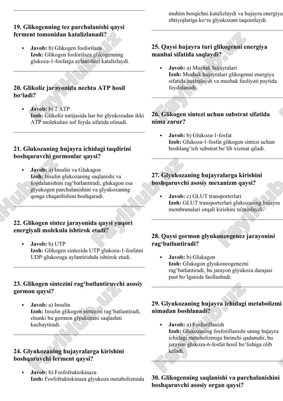 glikolizning yakuniy mahsuloti nima? · javob: b) piruvat izoh: glikoliz natijasida har bir glyukozadan ikki molekula piruvat hosil bo‘ladi. 19. glikogenning tez parchalanishi qaysi ferment tomonidan katalizlanadi? · javob: b) glikogen fosforilaza izoh: glikogen fosforilaza glikogenning glukoza-1-fosfatga aylanishini katalizlaydi. 20. glikoliz jarayonida nechta atp hosil bo‘ladi? · javob: b) 2 atp izoh: glikoliz natijasida har bir glyukozadan ikki atp molekulasi sof foyda sifatida olinadi. 21. glukozaning hujayra ichidagi taqdirini boshqaruvchi gormonlar qaysi? · javob: a) insulin va glukagon izoh: insulin glukozaning saqlanishi va foydalanishini rag‘batlantiradi, glukagon esa glyukogen parchalanishini va glyukozaning qonga chiqarilishini boshqaradi. 22. glikogen sintez jarayonida qaysi yuqori energiyali molekula ishtirok etadi? · javob: b) utp izoh: glikogen sintezida utp glukoza-1-fosfatni udp-glukozaga aylantirishda ishtirok etadi. 23. glikogen sintezini rag‘batlantiruvchi asosiy gormon qaysi? · javob: a) insulin izoh: insulin glikogen sintezini rag‘batlantiradi, chunki bu gormon glyukozani saqlashni kuchaytiradi. 24. glyukozaning hujayralarga kirishini boshqaruvchi ferment qaysi? · javob: b) fosfofruktokinaza …