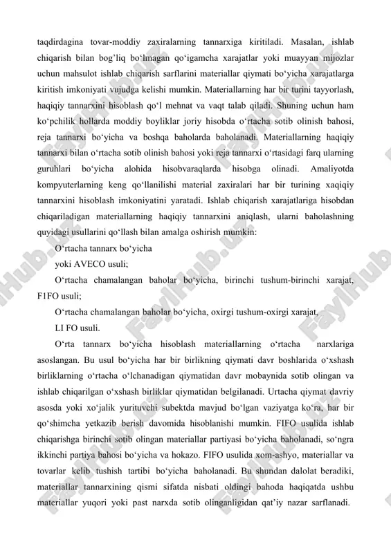 lish xarajatlarini belgilashda amalga oshiriladi. boshqa xarajatlar, agar ular materiallarni manziliga yetkazish paytida paydo bo‘lgan taqdirdagina tovar-moddiy zaxiralarning tannarxiga kiritiladi. masalan, ishlab chiqarish bilan bog’liq bo‘lmagan qo‘igamcha xarajatlar yoki muayyan mijozlar uchun mahsulot ishlab chiqarish sarflarini materiallar qiymati bo‘yicha xarajatlarga kiritish imkoniyati vujudga kelishi mumkin. materiallarning har bir turini tayyorlash, haqiqiy tannarxini hisoblash qo‘l mehnat va vaqt talab qiladi. shuning uchun ham ko‘pchilik hollarda moddiy boyliklar joriy hisobda o‘rtacha sotib olinish bahosi, reja tannarxi bo‘yicha va boshqa baholarda baholanadi. materiallarning haqiqiy tannarxi bilan o‘rtacha sotib olinish bahosi yoki reja tannarxi o‘rtasidagi farq ularning guruhlari bo‘yicha alohida hisobvaraqlarda hisobga olinadi. amaliyotda kompyuterlarning keng qo‘llanilishi material zaxiralari har bir turining xaqiqiy tannarxini hisoblash imkoniyatini yaratadi. ishlab chiqarish xarajatlariga hisobdan chiqariladigan materiallarning haqiqiy tannarxini aniqlash, ularni baholashning quyidagi usullarini qo‘llash bilan amalga oshirish mumkin: o‘rtacha tannarx bo‘yicha yoki aveco usuli; o‘rtacha chamalangan baholar bo‘yicha, birinchi tushum-birinchi xarajat, f1fo usuli; o‘rtacha chamalangan baholar bo‘yicha, …