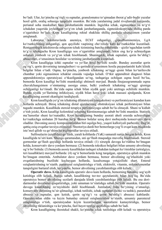 qon bo‘lganida, parenteralnoe oziqalantirish 3 haftaga cho‘ziladi. ichaklarga tinchlik berilsa, shu muddat ichida, zararlangan ichakdagi jarohatlar bitadi. xirurgik davoga ko‘rsatma. ko‘pchilik hollarda qorin bo‘shlig‘ida havo bo‘lishi va peritonizim hollari. juda kam hollarda, ichak pnevmatozi. xirurgik muolajani o‘tkazishdan maqsad, ichaklar faoliyatini tekshirish, perforatsiyani oldini olish, ichak nekrozi aniqlash va rezeksiya qilishdan iborat bo‘ladi. hozirda xirurgik aralashuvga yangi qo‘shimchalar kritildi: • qorin bo‘shlig‘ida o‘smasimon hosila aniqlanishi, qorin bo‘shlig‘ida abssess yoki konglameratning kuzatilishi, bir-biriga yopishgan, nekrozga uchragan ichak qovuzlog‘idir. • qorin oldi devorida yallig‘lanishi alomatlari bo‘lganida. qattiqlik, shish, teri osti yog‘ qavatidagi fibroz o‘zgarish – unga yaqin bo‘lgan abssess, peritonit yoki ichak gangrenasidan dalolat beradi. • spetsifik rentgenologik o‘zgarish. ichak gangrenasiga xos bo‘lgan o‘zgarish, ichakning turli hajmda kengayishi va istisqo bo‘lishi. • laborator tahlillarida bo‘ladigan o‘zgarishlar. o‘tkir boshlangan trombositopeniya, koagulyastion o‘zgarish, og‘ir giponatrimiya va saqlanib turgan asidoz bu ichak nekrozining belgisidir. • qorin bo‘shlig‘ini (abdominal) paratsentezida: (1) loyqa suyuqlik, qo‘ng‘ir rangli ajralma ajralishi, …