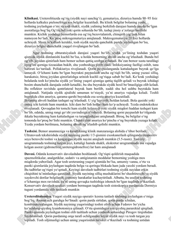 uammolardan biridir. toshning joylashgan o‘rni, shakli, katta-kichikligi, asoratlangan yoki asoratlanmaganligiga qarab ko‘pgina davo usullari mavjud. bemorlarni dorilar bilan hamda sanatoriy-kurort sharoitida davolash konservativ usul hisoblanadi va unga quyidagi ko‘rsatmalar asos bo‘ladi: toshning o‘lchamlari 0,3x0,5 sm dan katta bo‘lmay, yumaloq va yuzasi silliq hamda joylashgan eridan chiqib ketishiga ishonch bo‘lgan taqdirda va buyrak faoliyatiga salbiy ta’sir ko‘rsatmasa. tosh buyrak kosachasida joylashgan bo‘lib, urodinamika buzilmagan va pielonefrit xuruji kuzatilmagan hollarda. operatsiya bilan davolashga vaqtincha moneliklar bo‘lsa. konservativ terapiya operatsiyaga tayyorlash va operatsiyadan keyingi davrlarda ham qo‘llaniladi. ushbu vaziyatda konservativ terapiya deganda, tosh yoki toshlarni operatsiya qilmasdan tushirish, operatsiyadan oldin va keyin har xil asoratlarning oldini olish tushunilishini unutmaslik lozim. konservativ terapiya quyidagi natijalarga erishish uchun o‘tkaziladi: • og‘riqni bartaraf etish (spazmolitik, analgetik, sedativ dorilar yordamida, ignarefleks terapiya). antibakterial moddalar yordamida infeksiyani yo‘qotish. • dietoterapiya, vitaminoterapiya, kurortda davolash yordamida nefrolitiaz qaytalanishi va har xil asoratlarning oldini olish. toshning erib ketishiga sharoit yaratish va …