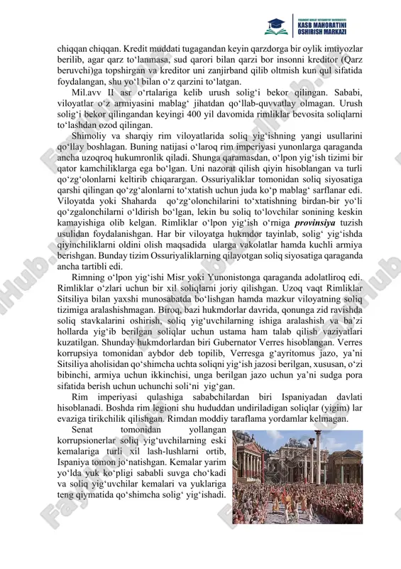 ng shaxsiy daromadlari hisobidan davlat xarajatlarini qoplashda jonbozlik (pullarini davlat uchun sarflash ma’nosida) ko‘rsatganlar. davlatdan katta xarajat talab qiladigan armiyani moliyalashtirish ishlari boy fuqarolar, mulkdorlar amaldorlar o‘zlarining shaxsiy daromatlari hisobidan amalga oshirilgan. rimda imperiyasida davlat ishida ishlaganlar oylik olishmagan, hatto senatorlar ham oyliksiz ishlaganlar. rim imperiyasida egri soliqlar turiga kiruvchi savdo soliqlari respublika xarajatlarini qoplovchi daromadi hisoblangan. rim imperiyasida soliqlar endi joriy qilan boshlagan davrda eksport va import bojlari soliq sifatida qarala boshlangan. rim imperiyasida savdoning katta qismi kemalar to‘xtovchi hududlar (portlar) orqali o‘tganligi sababli, bu soliq ―portoriya deb atalgan. rimliklar yangi hududlarni bosib olganda, ularga rim imperiyasi soliq tizimini joriy qilgan. rim imperiyasida savdo bojlarini davlatlar bilan a’loqasiga qarab tabaqalashtirgan. masalan, ispaniya davlatidan import boji 2 % ni tashkil etgan, afrika , albaniya hamda sitsiliyada davlatlaridan esa import boji– 5 % dan etib belgilangan. qul solig‘i – bir dona qulni sotishdan 2 foizlik savdo solig‘i undirilgan. agar biror kishi …