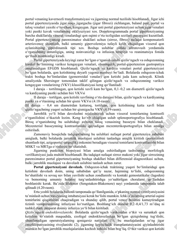 di. portal gipertenziyaning klassikatsiyasi: • jigar usti portal gipertenziyasi – rivojlanish nuqsoni, pastki kavak vena yoki jigar venalarining trombozi natijasida hosil bo‘ladi (venooklyuzion kasallik, badd-kiara sindromi); • jigar ichi portal gipertenziyasi – fibroz yoki sirrozga olib keladigan jigarning surunkali kasalliklarida rivojlanadi; • jigar osti portal gipertenziya – portal venasi yoki uning jigar ichi tarmoqlari obstruksiyasi natijasida rivojlanadi («portal venasining kavernoz transformatsiyasi»). jigar usti obstruksiyasi. jigar venalari obstruksiyasi (badd-kiar sindromi) – bolalarda portal gipertenziyaning kam uchraydigan sababi. bu sindrom, odatda, patologiyalarning turli ko‘rinishlari va quyidagi kabi omillar bilan birga uchraydi: qon kasalliklari, ayniqsa politsitemiya, tizimli qizil teri sili, halokatli kasalliklar, masalan, buyrak usti yoki buyrakdan, buyrak venalari membranasidan chiqadigan karsinoma. sindromning kechishi, odatda, juda ayyor va ba’zan gepatomegaliya, qorindagi og‘riqlar va istisqoning paydo bo‘lishi bilan to‘g‘ri tashxis qo‘yilguniga qadar oylar va yillar o‘tadi. biroq, qorinda kuchli og‘riqlar, qusish, sezilarli gepatomegaliya paydo bo‘ladigan va istisqo tez rivojlanadigan o‘tkir shakli ham mavjud. badd-kiar …