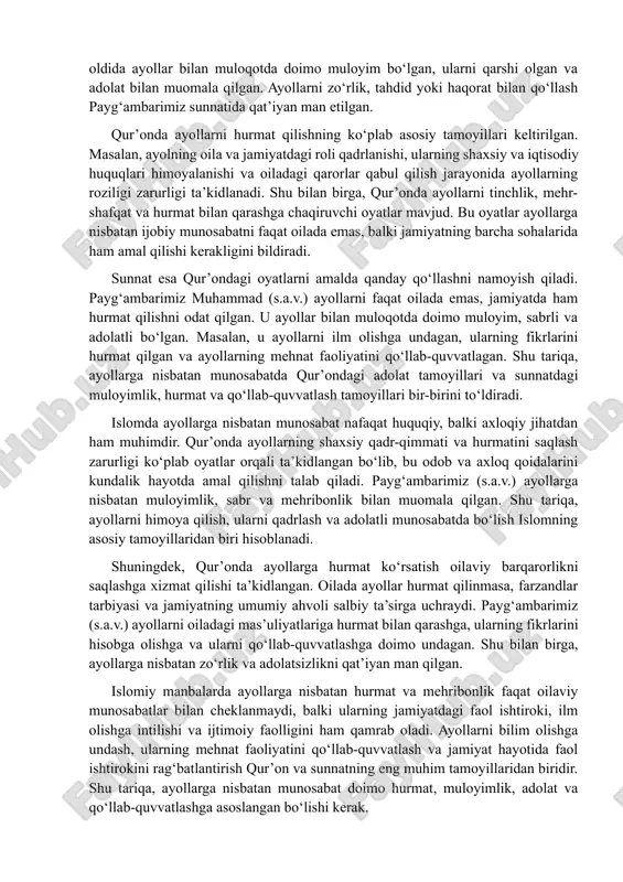 larga nisbatan adolatli munosabat, ularni hurmat qilish va qo‘llab-quvvatlash qur’onda doimiy ravishda tavsiya qilinadi. sunnat, ya’ni payg‘ambarimiz muhammad (s.a.v.) hayoti va amallari, ayollarga nisbatan to‘g‘ri munosabatni ko‘rsatadigan eng muhim manbadir. payg‘ambarimiz ayollarga mehribon, muloyim va hurmatli bo‘lishni odat qilgan. u ayollarning fikrini tinglash, ularni qo‘llab-quvvatlash va ularning jamiyatdagi faoliyatini rag‘batlantirishga katta e’tibor bergan. misol uchun, u o‘z sahobalari va jamoat oldida ayollar bilan muloqotda doimo muloyim bo‘lgan, ularni qarshi olgan va adolat bilan muomala qilgan. ayollarni zo‘rlik, tahdid yoki haqorat bilan qo‘llash payg‘ambarimiz sunnatida qat’iyan man etilgan. qur’onda ayollarni hurmat qilishning ko‘plab asosiy tamoyillari keltirilgan. masalan, ayolning oila va jamiyatdagi roli qadrlanishi, ularning shaxsiy va iqtisodiy huquqlari himoyalanishi va oiladagi qarorlar qabul qilish jarayonida ayollarning roziligi zarurligi ta’kidlanadi. shu bilan birga, qur’onda ayollarni tinchlik, mehr-shafqat va hurmat bilan qarashga chaqiruvchi oyatlar mavjud. bu oyatlar ayollarga nisbatan ijobiy munosabatni faqat oilada emas, balki jamiyatning barcha sohalarida ham amal qilishi kerakligini bildiradi. …