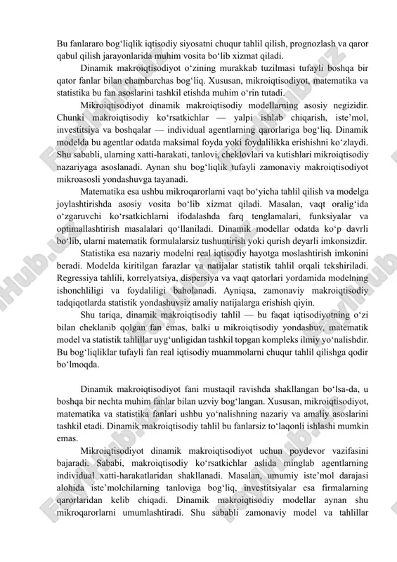 ay nazariy model real hayotga mos kelishi uchun u statistik baholashdan o‘tishi kerak. dinamik makroiqtisodiy tahlilda vaqt qatorlari, regressiya tahlillari, ehtimollik taqsimotlari kabi statistik vositalar qo‘llanilib, iqtisodiy o‘zgaruvchilarning o‘zaro bogʻliqligi, sabab-natija munosabatlari aniqlanadi. ayniqsa, zamonaviy dsge (dynamic stochastic general equilibrium) modellarining amaliy qiymatini aniqlashda statistik yondashuv muhim ahamiyat kasb etadi. shunday qilib, dinamik makroiqtisodiy tahlil — bu faqat iqtisodiy tushunchalarga asoslangan fan emas, balki u mikroiqtisodiy nazariya, matematik model va statistik baholash vositalarini uyg‘unlashtirgan tizimli ilmiy yondashuvdir. bu fanlararo bog‘liqlik iqtisodiy siyosatni chuqur tahlil qilish, prognozlash va qaror qabul qilish jarayonlarida muhim vosita bo‘lib xizmat qiladi. dinamik makroiqtisodiyot o‘zining murakkab tuzilmasi tufayli boshqa bir qator fanlar bilan chambarchas bog‘liq. xususan, mikroiqtisodiyot, matematika va statistika bu fan asoslarini tashkil etishda muhim o‘rin tutadi. mikroiqtisodiyot dinamik makroiqtisodiy modellarning asosiy negizidir. chunki makroiqtisodiy ko‘rsatkichlar — yalpi ishlab chiqarish, iste’mol, investitsiya va boshqalar — individual agentlarning qarorlariga bog‘liq. dinamik modelda bu agentlar odatda maksimal …
