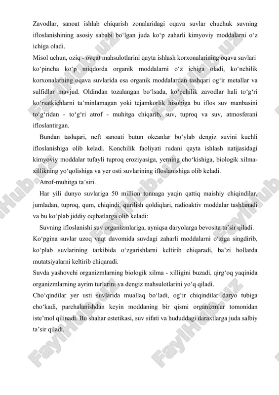 zonalaridagi oqava suvlar chuchuk suvning ifloslanishining asosiy sababi bo‘lgan juda ko‘p zaharli kimyoviy moddalarni o‘z ichiga oladi. misol uchun, oziq - ovqat mahsulotlarini qayta ishlash korxonalarining oqava suvlari ko‘pincha ko‘p miqdorda organik moddalarni o‘z ichiga oladi, ko‘nchilik korxonalarning oqava suvlarida esa organik moddalardan tashqari og‘ir metallar va sulfidlar mavjud. oldindan tozalangan boʻlsada, koʻpchilik zavodlar hali toʻgʻri koʻrsatkichlarni taʼminlamagan yoki tejamkorlik hisobiga bu iflos suv manbasini toʻgʻridan - toʻgʻri atrof - muhitga chiqarib, suv, tuproq va suv, atmosferani ifloslantirgan. bundan tashqari, neft sanoati butun okeanlar bo‘ylab dengiz suvini kuchli ifloslanishiga olib keladi. konchilik faoliyati rudani qayta ishlash natijasidagi kimyoviy moddalar tufayli tuproq eroziyasiga, yerning choʻkishiga, biologik xilma-xillikning yoʻqolishiga va yer osti suvlarining ifloslanishiga olib keladi. atrof-muhitga ta’siri. har yili dunyo suvlariga 50 million tonnaga yaqin qattiq maishiy chiqindilar, jumladan, tuproq, qum, chiqindi, qurilish qoldiqlari, radioaktiv moddalar tashlanadi va bu ko‘plab jiddiy oqibatlarga olib keladi: suvning ifloslanishi suv organizmlariga, ayniqsa daryolarga bevosita …