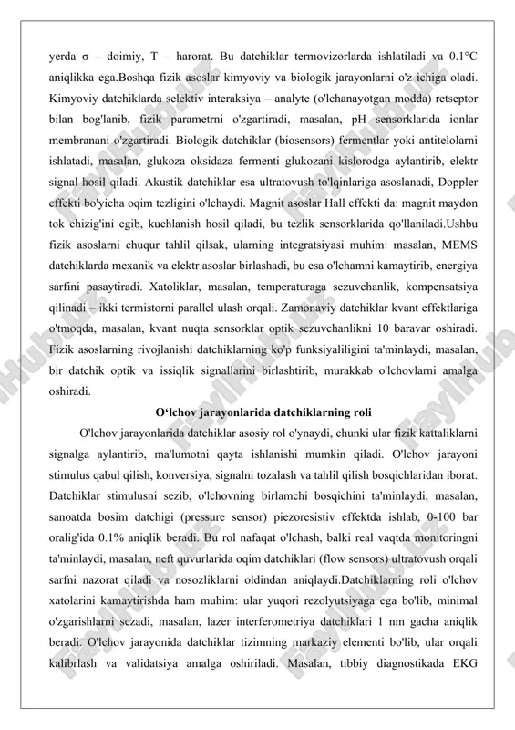 glukoza oksidaza fermenti glukozani kislorodga aylantirib, elektr signal hosil qiladi. akustik datchiklar esa ultratovush to'lqinlariga asoslanadi, doppler effekti bo'yicha oqim tezligini o'lchaydi. magnit asoslar hall effekti da: magnit maydon tok chizig'ini egib, kuchlanish hosil qiladi, bu tezlik sensorklarida qo'llaniladi.ushbu fizik asoslarni chuqur tahlil qilsak, ularning integratsiyasi muhim: masalan, mems datchiklarda mexanik va elektr asoslar birlashadi, bu esa o'lchamni kamaytirib, energiya sarfini pasaytiradi. xatoliklar, masalan, temperaturaga sezuvchanlik, kompensatsiya qilinadi – ikki termistorni parallel ulash orqali. zamonaviy datchiklar kvant effektlariga o'tmoqda, masalan, kvant nuqta sensorklar optik sezuvchanlikni 10 baravar oshiradi. fizik asoslarning rivojlanishi datchiklarning ko'p funksiyaliligini ta'minlaydi, masalan, bir datchik optik va issiqlik signallarini birlashtirib, murakkab o'lchovlarni amalga oshiradi. o‘lchov jarayonlarida datchiklarning roli o'lchov jarayonlarida datchiklar asosiy rol o'ynaydi, chunki ular fizik kattaliklarni signalga aylantirib, ma'lumotni qayta ishlanishi mumkin qiladi. o'lchov jarayoni stimulus qabul qilish, konversiya, signalni tozalash va tahlil qilish bosqichlaridan iborat. datchiklar stimulusni sezib, o'lchovning birlamchi bosqichini ta'minlaydi, masalan, sanoatda …