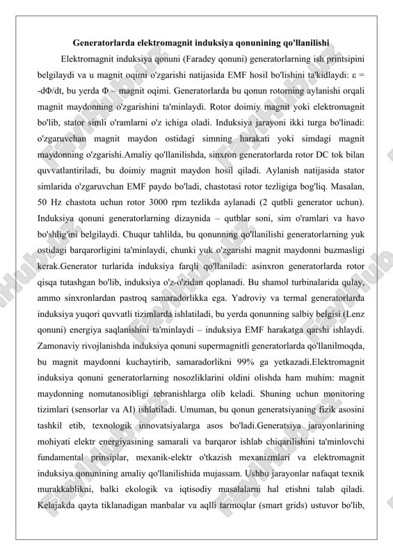 ostidagi simning harakati yoki simdagi magnit maydonning o'zgarishi.amaliy qo'llanilishda, sinxron generatorlarda rotor dc tok bilan quvvatlantiriladi, bu doimiy magnit maydon hosil qiladi. aylanish natijasida stator simlarida o'zgaruvchan emf paydo bo'ladi, chastotasi rotor tezligiga bog'liq. masalan, 50 hz chastota uchun rotor 3000 rpm tezlikda aylanadi (2 qutbli generator uchun). induksiya qonuni generatorlarning dizaynida – qutblar soni, sim o'ramlari va havo bo'shlig'ini belgilaydi. chuqur tahlilda, bu qonunning qo'llanilishi generatorlarning yuk ostidagi barqarorligini ta'minlaydi, chunki yuk o'zgarishi magnit maydonni buzmasligi kerak.generator turlarida induksiya farqli qo'llaniladi: asinxron generatorlarda rotor qisqa tutashgan bo'lib, induksiya o'z-o'zidan qoplanadi. bu shamol turbinalarida qulay, ammo sinxronlardan pastroq samaradorlikka ega. yadroviy va termal generatorlarda induksiya yuqori quvvatli tizimlarda ishlatiladi, bu yerda qonunning salbiy belgisi (lenz qonuni) energiya saqlanishini ta'minlaydi – induksiya emf harakatga qarshi ishlaydi. zamonaviy rivojlanishda induksiya qonuni supermagnitli generatorlarda qo'llanilmoqda, bu magnit maydonni kuchaytirib, samaradorlikni 99% ga yetkazadi.elektromagnit induksiya qonuni generatorlarning nosozliklarini oldini olishda ham muhim: magnit maydonning …