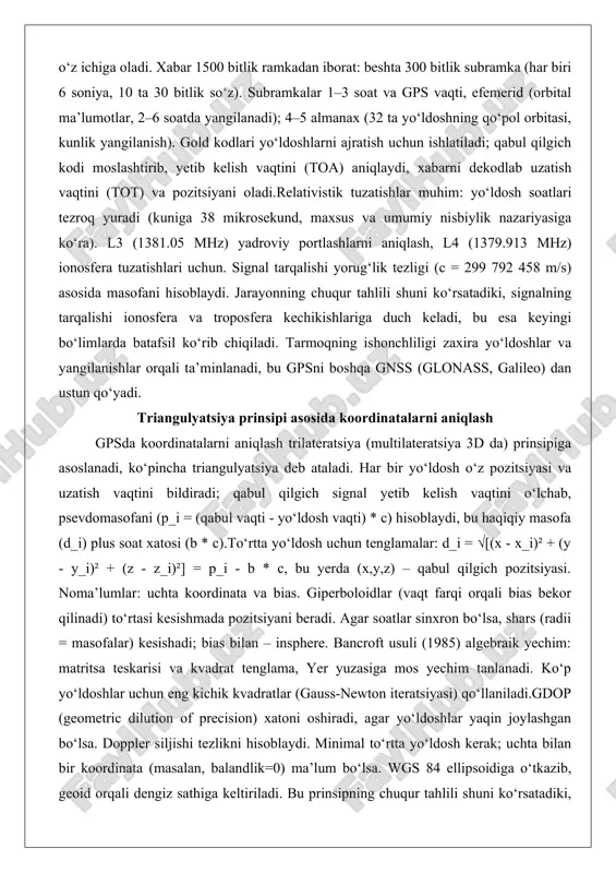 al tarqalishi yorug‘lik tezligi (c = 299 792 458 m/s) asosida masofani hisoblaydi. jarayonning chuqur tahlili shuni ko‘rsatadiki, signalning tarqalishi ionosfera va troposfera kechikishlariga duch keladi, bu esa keyingi bo‘limlarda batafsil ko‘rib chiqiladi. tarmoqning ishonchliligi zaxira yo‘ldoshlar va yangilanishlar orqali ta’minlanadi, bu gpsni boshqa gnss (glonass, galileo) dan ustun qo‘yadi. triangulyatsiya prinsipi asosida koordinatalarni aniqlash gpsda koordinatalarni aniqlash trilateratsiya (multilateratsiya 3d da) prinsipiga asoslanadi, ko‘pincha triangulyatsiya deb ataladi. har bir yo‘ldosh o‘z pozitsiyasi va uzatish vaqtini bildiradi; qabul qilgich signal yetib kelish vaqtini o‘lchab, psevdomasofani (p_i = (qabul vaqti - yo‘ldosh vaqti) * c) hisoblaydi, bu haqiqiy masofa (d_i) plus soat xatosi (b * c).to‘rtta yo‘ldosh uchun tenglamalar: d_i = √[(x - x_i)² + (y - y_i)² + (z - z_i)²] = p_i - b * c, bu yerda (x,y,z) – qabul qilgich pozitsiyasi. noma’lumlar: uchta koordinata va bias. giperboloidlar (vaqt farqi orqali bias bekor qilinadi) to‘rtasi kesishmada pozitsiyani beradi. …